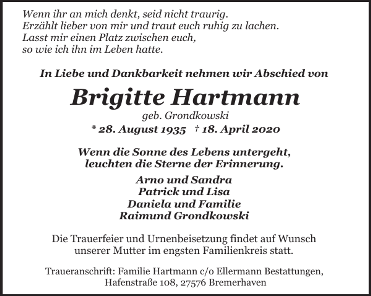 <p>Wenn ihr an mich denkt, seid nicht traurig.<br />Erzählt lieber von mir und traut euch ruhig zu lachen.<br />Lasst mir einen Platz zwischen euch,<br />so wie ich ihn im Leben hatte.<br />In Liebe und Dankbarkeit nehmen wir Abschied von</p><p>Brigitte Hartmann<br />geb. Grondkowski<br />* 28. August 1935 † 18. April 2020</p><p>Wenn die Sonne des Lebens untergeht,<br />leuchten die Sterne der Erinnerung.<br />Arno und Sandra<br />Patrick und Lisa<br />Daniela und Familie<br />Raimund Grondkowski<br />Die Trauerfeier und Urnenbeisetzung findet auf Wunsch<br />unserer Mutter im engsten Familienkreis statt.<br />Traueranschrift: Familie Hartmann c/o Ellermann Bestattungen,<br />Hafenstraße 108, 27576 Bremerhaven</p>