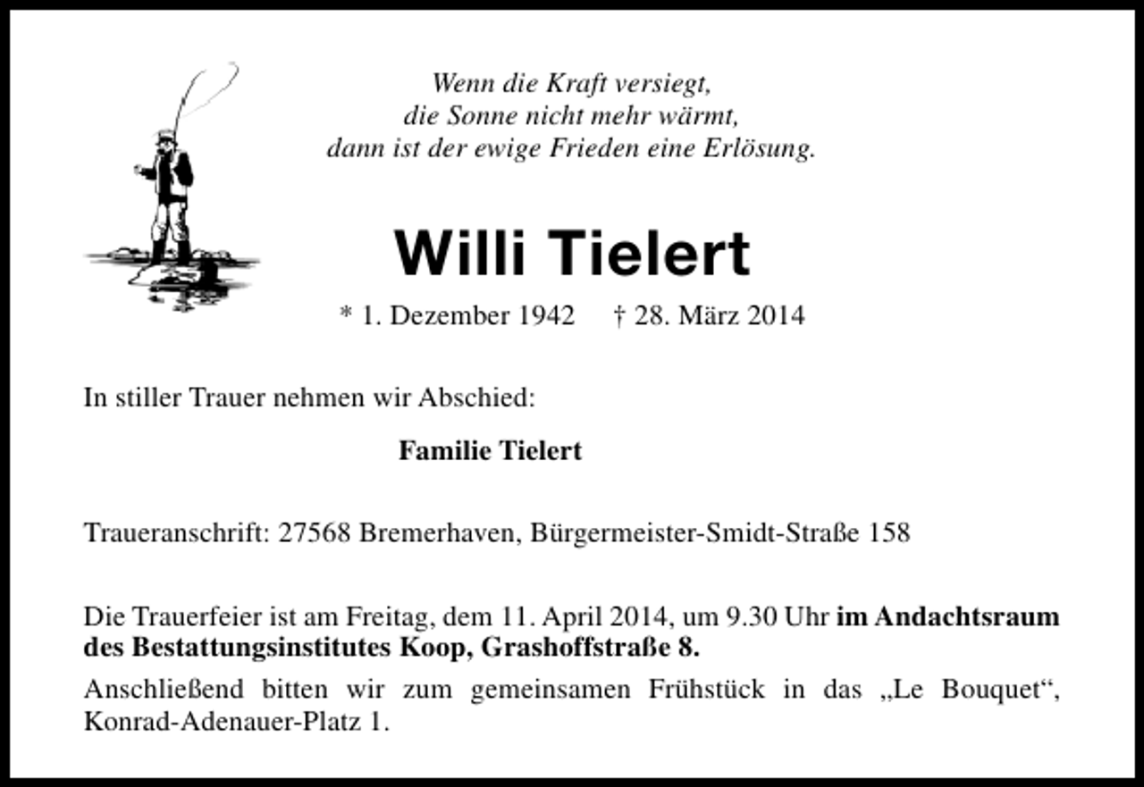<p>Wenn die Kraft versiegt,<br />die Sonne nicht mehr wärmt,<br />dann ist der ewige Frieden eine Erlösung.</p><p>Willi Tielert</p><p>* 1. Dezember 1942</p><p>† 28. März 2014</p><p>In stiller Trauer nehmen wir Abschied:<br />Familie Tielert<br />Traueranschrift: 27568 Bremerhaven, Bürgermeister-Smidt-Straße 158<br />Die Trauerfeier ist am Freitag, dem 11. April 2014, um 9.30 Uhr im Andachtsraum<br />des Bestattungsinstitutes Koop, Grashoffstraße 8.<br />Anschließend bitten wir zum gemeinsamen Frühstück in das „Le Bouquet“,<br />Konrad-Adenauer-Platz 1.</p>