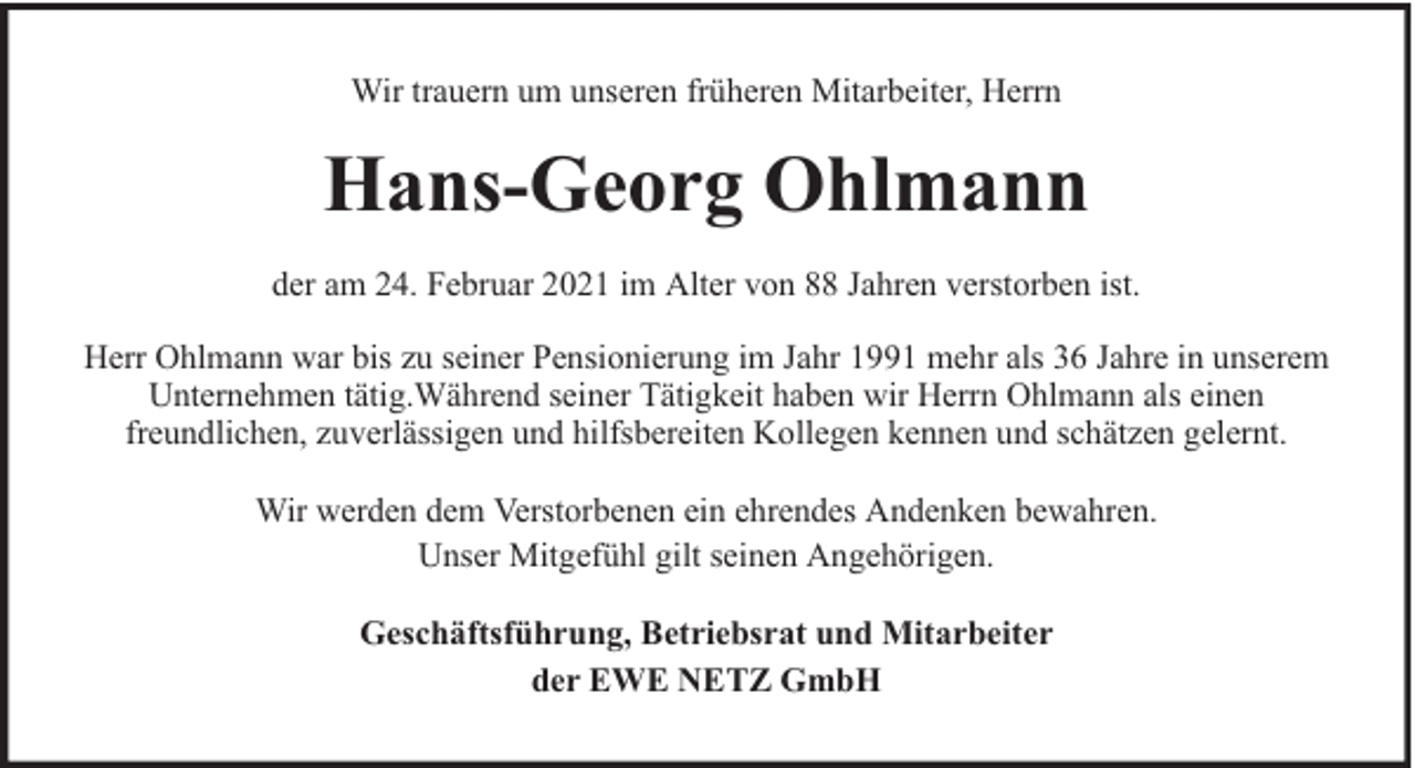 <p>Wir trauern um unseren früheren Mitarbeiter, Herrn</p><p>Hans-Georg Ohlmann<br />der am 24. Februar 2021 im Alter von 88 Jahren verstorben ist.<br />Herr Ohlmann war bis zu seiner Pensionierung im Jahr 1991 mehr als 36 Jahre in unserem<br />Unternehmen tätig.Während seiner Tätigkeit haben wir Herrn Ohlmann als einen<br />freundlichen, zuverlässigen und hilfsbereiten Kollegen kennen und schätzen gelernt.<br />Wir werden dem Verstorbenen ein ehrendes Andenken bewahren.<br />Unser Mitgefühl gilt seinen Angehörigen.<br />Geschäftsführung, Betriebsrat und Mitarbeiter<br />der EWE NETZ GmbH</p>