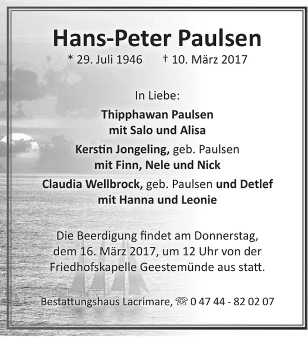 <p>Hans-Peter Paulsen<br />* 29. Juli 1946</p><p>† 10. März 2017</p><p>In Liebe:<br />Thipphawan Paulsen<br />mit Salo und Alisa<br />Kerstin Jongeling, geb. Paulsen<br />mit Finn, Nele und Nick<br />Claudia Wellbrock, geb. Paulsen und Detlef<br />mit Hanna und Leonie<br />Die Beerdigung findet am Donnerstag,<br />dem 16. März 2017, um 12 Uhr von der<br />Friedhofskapelle Geestemünde aus statt.<br />Bestattungshaus Lacrimare,  0 47 44 - 82 02 07</p>