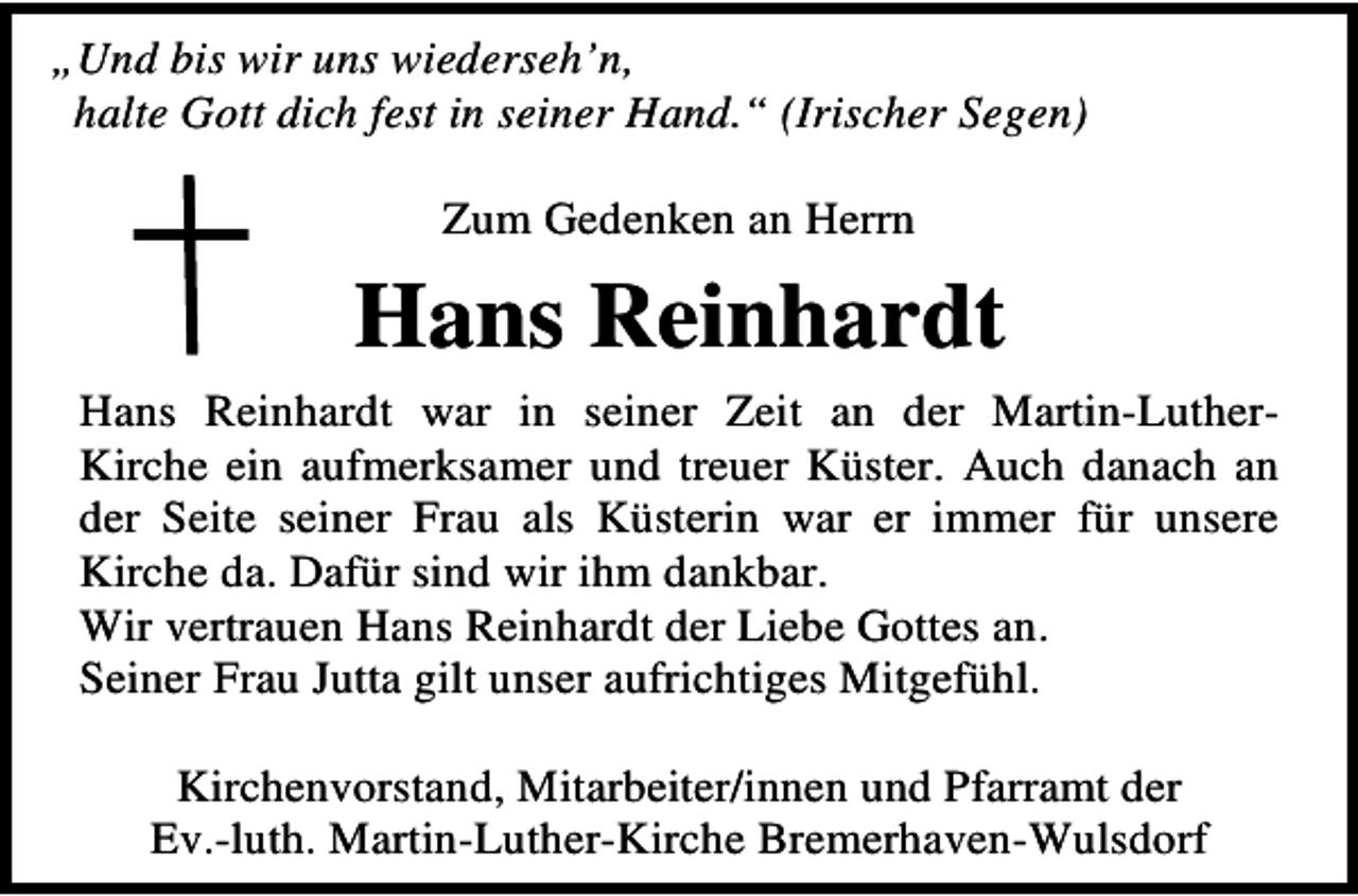 <p>„Und bis wir uns wiederseh’n,<br />halte Gott dich fest in seiner Hand.“ (Irischer Segen)<br />Zum Gedenken an Herrn</p><p>Hans Reinhardt<br />Hans Reinhardt war in seiner Zeit an der Martin-LutherKirche ein aufmerksamer und treuer Küster. Auch danach an<br />der Seite seiner Frau als Küsterin war er immer für unsere<br />Kirche da. Dafür sind wir ihm dankbar.<br />Wir vertrauen Hans Reinhardt der Liebe Gottes an.<br />Seiner Frau Jutta gilt unser aufrichtiges Mitgefühl.<br />Kirchenvorstand, Mitarbeiter/innen und Pfarramt der<br />Ev.-luth. Martin-Luther-Kirche Bremerhaven-Wulsdorf</p>