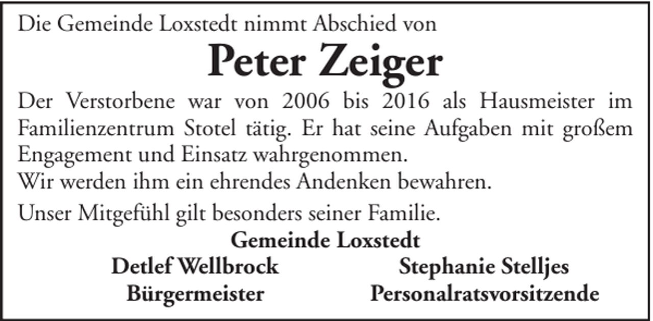<p>Die Gemeinde Loxstedt nimmt Abschied von</p><p>Peter Zeiger</p><p>Der Verstorbene war von 2006 bis 2016 als Hausmeister im<br />Familienzentrum Stotel tätig. Er hat seine Aufgaben mit großem<br />Engagement und Einsatz wahrgenommen.<br />Wir werden ihm ein ehrendes Andenken bewahren.<br />Unser Mitgefühl gilt besonders seiner Familie.<br />Gemeinde Loxstedt<br />Detlef Wellbrock<br />Stephanie Stelljes<br />Bürgermeister<br />Personalratsvorsitzende</p>
