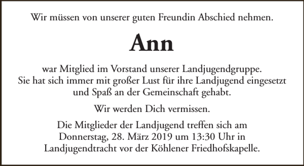<p>Wir müssen von unserer guten Freundin Abschied nehmen.</p><p>Ann<br />war Mitglied im Vorstand unserer Landjugendgruppe.<br />Sie hat sich immer mit großer Lust für ihre Landjugend eingesetzt<br />und Spaß an der Gemeinschaft gehabt.<br />Wir werden Dich vermissen.<br />Die Mitglieder der Landjugend treffen sich am<br />Donnerstag, 28. März 2019 um 13:30 Uhr in<br />Landjugendtracht vor der Köhlener Friedhofskapelle.</p>