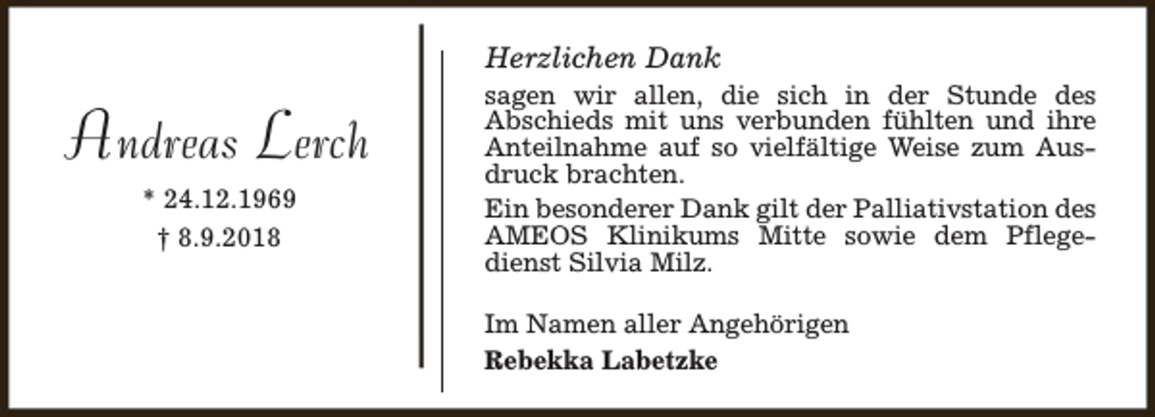 <p>Herzlichen Dank</p><p>Andreas Lerch<br />* 24.12.1969<br />† 8.9.2018</p><p>sagen wir allen, die sich in der Stunde des<br />Abschieds mit uns verbunden fühlten und ihre<br />Anteilnahme auf so vielfältige Weise zum Ausdruck brachten.<br />Ein besonderer Dank gilt der Palliativstation des<br />AMEOS Klinikums Mitte sowie dem Pflegedienst Silvia Milz.<br />Im Namen aller Angehörigen<br />Rebekka Labetzke</p>