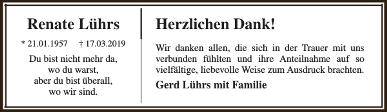 <p>Renate Lührs<br />* 21.01.1957</p><p>† 17.03.2019</p><p>Du bist nicht mehr da,<br />wo du warst,<br />aber du bist überall,<br />wo wir sind.</p><p>Herzlichen Dank!<br />Wir danken allen, die sich in der Trauer mit uns<br />verbunden fühlten und ihre Anteilnahme auf so<br />vielfältige, liebevolle Weise zum Ausdruck brachten.</p><p>Gerd Lührs mit Familie</p>