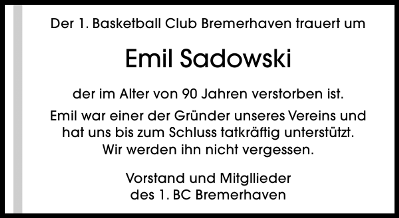 <p>Der 1. Basketball Club Bremerhaven trauert um</p><p>Emil Sadowski<br />der im Alter von 90 Jahren verstorben ist.<br />Emil war einer der Gründer unseres Vereins und<br />hat uns bis zum Schluss tatkräftig unterstützt.<br />Wir werden ihn nicht vergessen.<br />Vorstand und Mitgllieder<br />des 1. BC Bremerhaven</p>