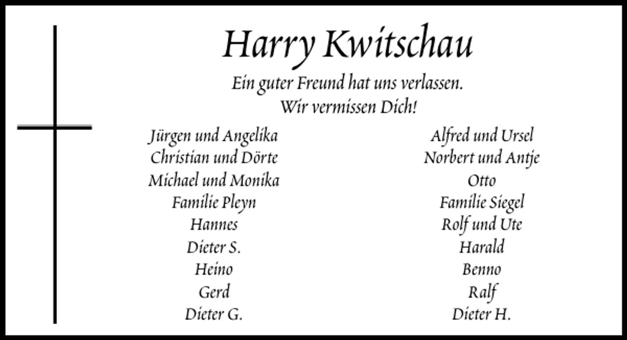 <p>Harry Kwitschau<br />Ein guter Freund hat uns verlassen.<br />Wir vermissen Dich!</p><p>Jürgen und Angelika<br />Christian und Dörte<br />Michael und Monika<br />Familie Pleyn<br />Hannes<br />Dieter S.<br />Heino<br />Gerd<br />Dieter G.</p><p>Alfred und Ursel<br />Norbert und Antje<br />Otto<br />Familie Siegel<br />Rolf und Ute<br />Harald<br />Benno<br />Ralf<br />Dieter H.</p>