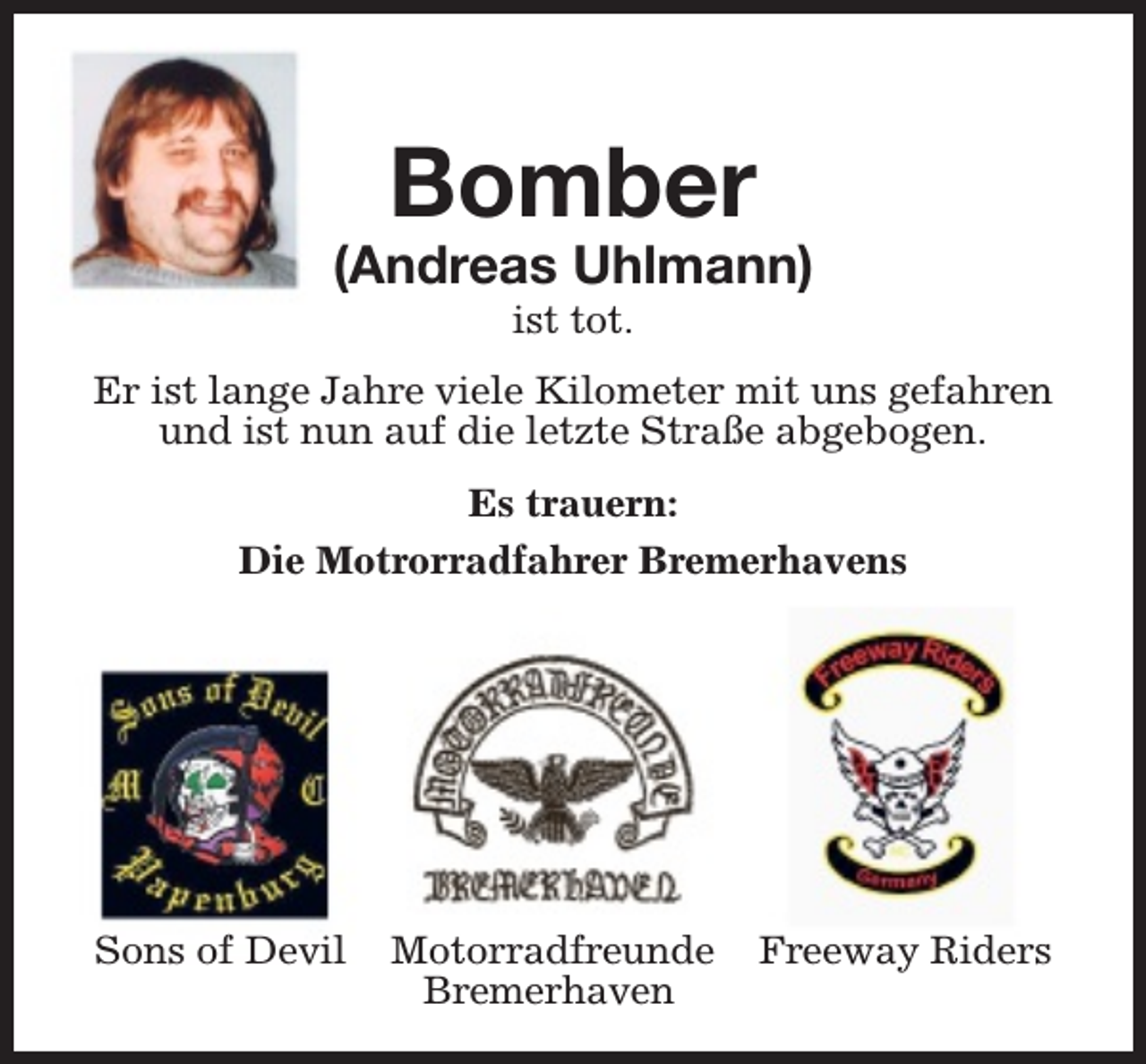 <p>Bomber</p><p>(Andreas Uhlmann)<br />ist tot.</p><p>Er ist lange Jahre viele Kilometer mit uns gefahren<br />und ist nun auf die letzte Straße abgebogen.<br />Es trauern:<br />Die Motrorradfahrer Bremerhavens</p><p>Sons of Devil</p><p>Motorradfreunde<br />Bremerhaven</p><p>Freeway Riders</p>