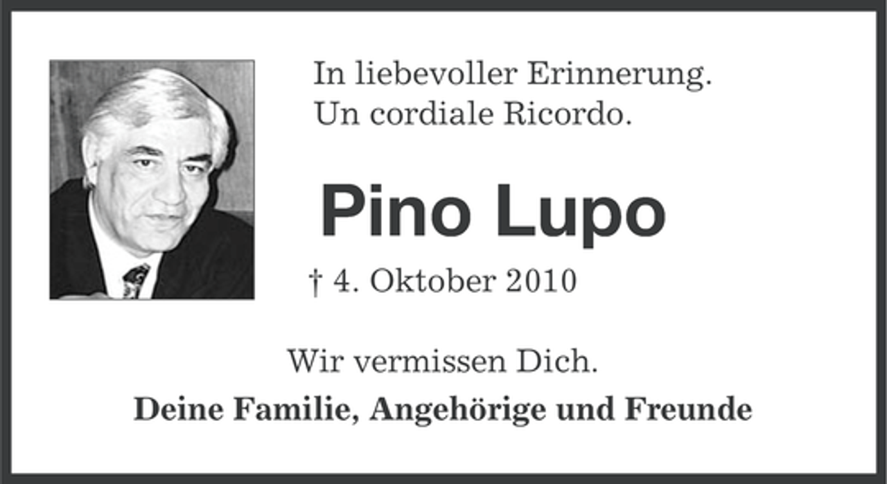 <p>In liebevoller Erinnerung.<br />Un cordiale Ricordo.</p><p>Pino Lupo<br />† 4. Oktober 2010<br />Wir vermissen Dich.<br />Deine Familie, Angehörige und Freunde</p>
