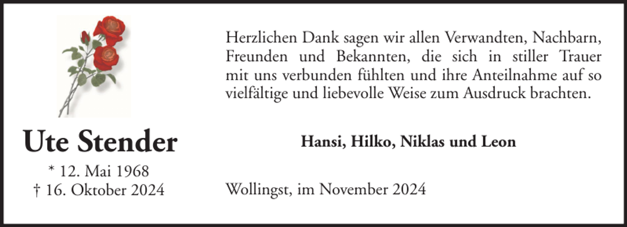 <p>Herzlichen Dank sagen wir allen Verwandten, Nachbarn,<br />Freunden und Bekannten, die sich in stiller Trauer<br />mit uns verbunden fühlten und ihre Anteilnahme auf so<br />vielfältige und liebevolle Weise zum Ausdruck brachten.</p><p>Ute Stender<br />* 12. Mai 1968<br />† 16. Oktober 2024</p><p>Hansi, Hilko, Niklas und Leon<br />Wollingst, im November 2024</p>