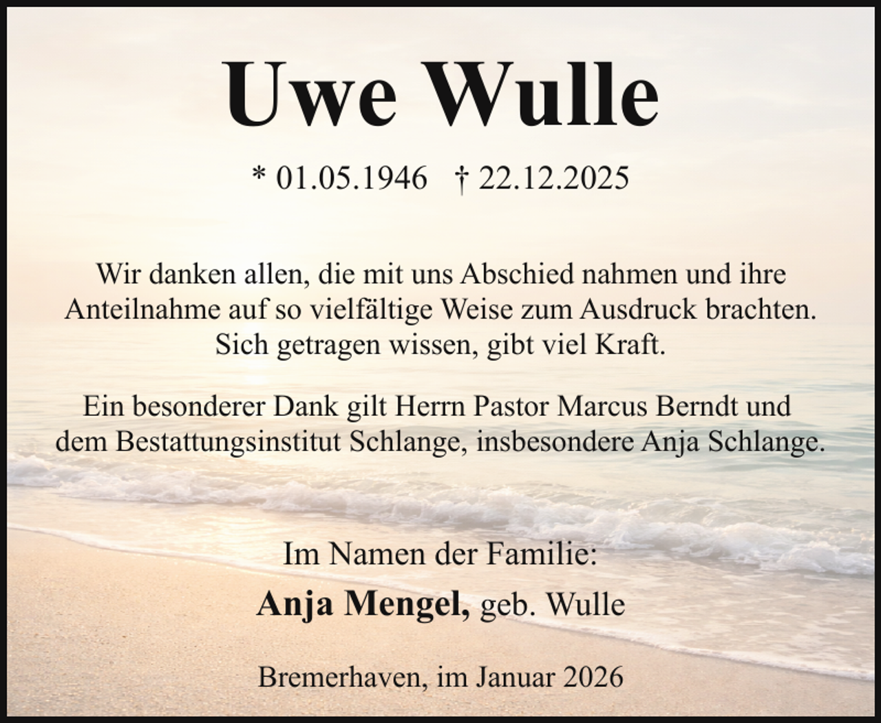 <p>Uwe Wulle<br />* 01.05.1946 † 22.12.2025</p><p>Wir danken allen, die mit uns Abschied nahmen und ihre<br />Anteilnahme auf so vielfältige Weise zum Ausdruck brachten.<br />Sich getragen wissen, gibt viel Kraft.<br />Ein besonderer Dank gilt Herrn Pastor Marcus Berndt und<br />dem Bestattungsinstitut Schlange, insbesondere Anja Schlange.</p><p>Im Namen der Familie:<br />Anja Mengel, geb. Wulle<br />Bremerhaven, im Januar 2026</p>