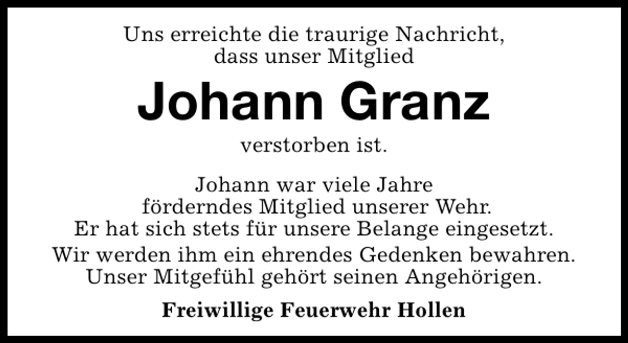 <p>Uns erreichte die traurige Nachricht,<br />dass unser Mitglied</p><p>Johann Granz<br />verstorben ist.</p><p>Johann war viele Jahre<br />förderndes Mitglied unserer Wehr.<br />Er hat sich stets für unsere Belange eingesetzt.<br />Wir werden ihm ein ehrendes Gedenken bewahren.<br />Unser Mitgefühl gehört seinen Angehörigen.<br />Freiwillige Feuerwehr Hollen</p>