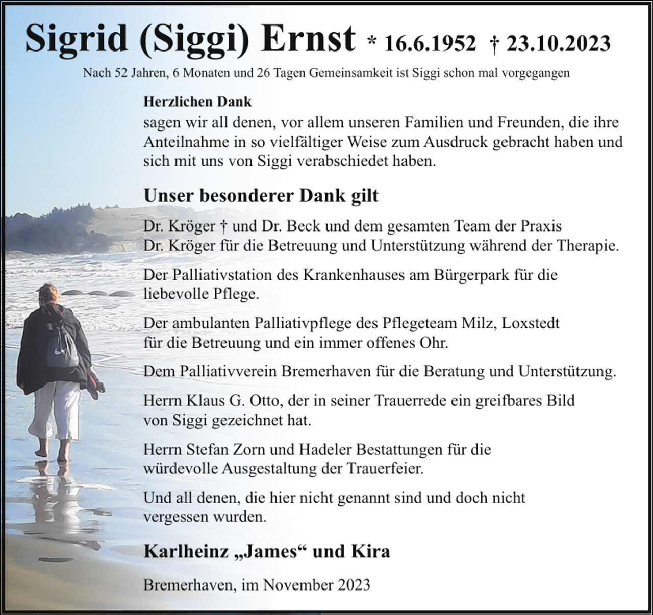 <p>Sigrid (Siggi) Ernst * 16.6.1952 † 23.10.2023<br />Nach 52 Jahren, 6 Monaten und 26 Tagen Gemeinsamkeit ist Siggi schon mal vorgegangen</p><p>Herzlichen Dank</p><p>sagen wir all denen, vor allem unseren Familien und Freunden, die ihre<br />Anteilnahme in so vielfältiger Weise zum Ausdruck gebracht haben und<br />sich mit uns von Siggi verabschiedet haben.</p><p>Unser besonderer Dank gilt<br />Dr. Kröger † und Dr. Beck und dem gesamten Team der Praxis<br />Dr. Kröger für die Betreuung und Unterstützung während der Therapie.<br />Der Palliativstation des Krankenhauses am Bürgerpark für die<br />liebevolle Pflege.<br />Der ambulanten Palliativpflege des Pflegeteam Milz, Loxstedt<br />für die Betreuung und ein immer offenes Ohr.<br />Dem Palliativverein Bremerhaven für die Beratung und Unterstützung.<br />Herrn Klaus G. Otto, der in seiner Trauerrede ein greifbares Bild<br />von Siggi gezeichnet hat.<br />Herrn Stefan Zorn und Hadeler Bestattungen für die<br />würdevolle Ausgestaltung der Trauerfeier.<br />Und all denen, die hier nicht genannt sind und doch nicht<br />vergessen wurden.</p><p>Karlheinz „James“ und Kira<br />Bremerhaven, im November 2023</p>