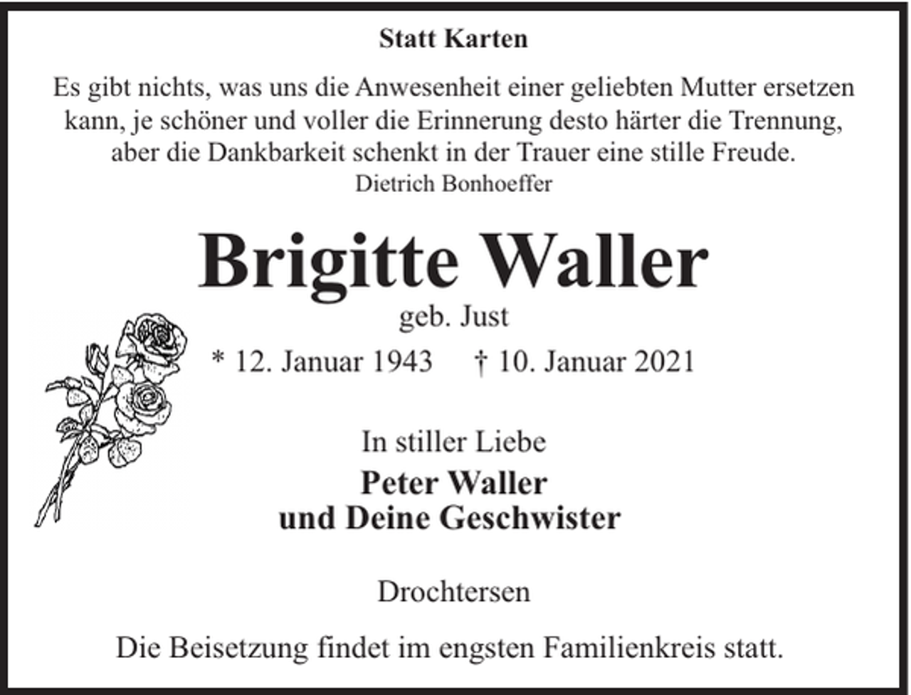 <p>Statt Karten<br />Es gibt nichts, was uns die Anwesenheit einer geliebten Mutter ersetzen<br />kann, je schöner und voller die Erinnerung desto härter die Trennung,<br />aber die Dankbarkeit schenkt in der Trauer eine stille Freude.<br />Dietrich Bonhoeffer</p><p>Brigitte Waller<br />geb. Just<br />* 12. Januar 1943 † 10. Januar 2021<br />In stiller Liebe</p><p>Peter Waller<br />und Deine Geschwister<br />Drochtersen<br />Die Beisetzung findet im engsten Familienkreis statt.</p>