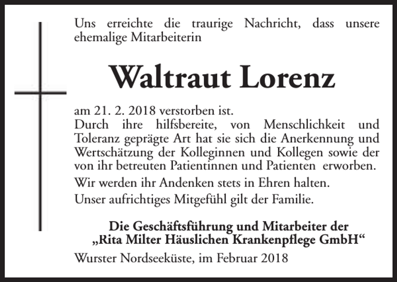 <p>Uns erreichte die traurige Nachricht, dass unsere<br />ehemalige Mitarbeiterin</p><p>Waltraut Lorenz<br />am 21. 2. 2018 verstorben ist.<br />Durch ihre hilfsbereite, von Menschlichkeit und<br />Toleranz geprägte Art hat sie sich die Anerkennung und<br />Wertschätzung der Kolleginnen und Kollegen sowie der<br />von ihr betreuten Patientinnen und Patienten erworben.<br />Wir werden ihr Andenken stets in Ehren halten.<br />Unser aufrichtiges Mitgefühl gilt der Familie.<br />Die Geschäftsführung und Mitarbeiter der<br />„Rita Milter Häuslichen Krankenpflege GmbH“<br />Wurster Nordseeküste, im Februar 2018</p>