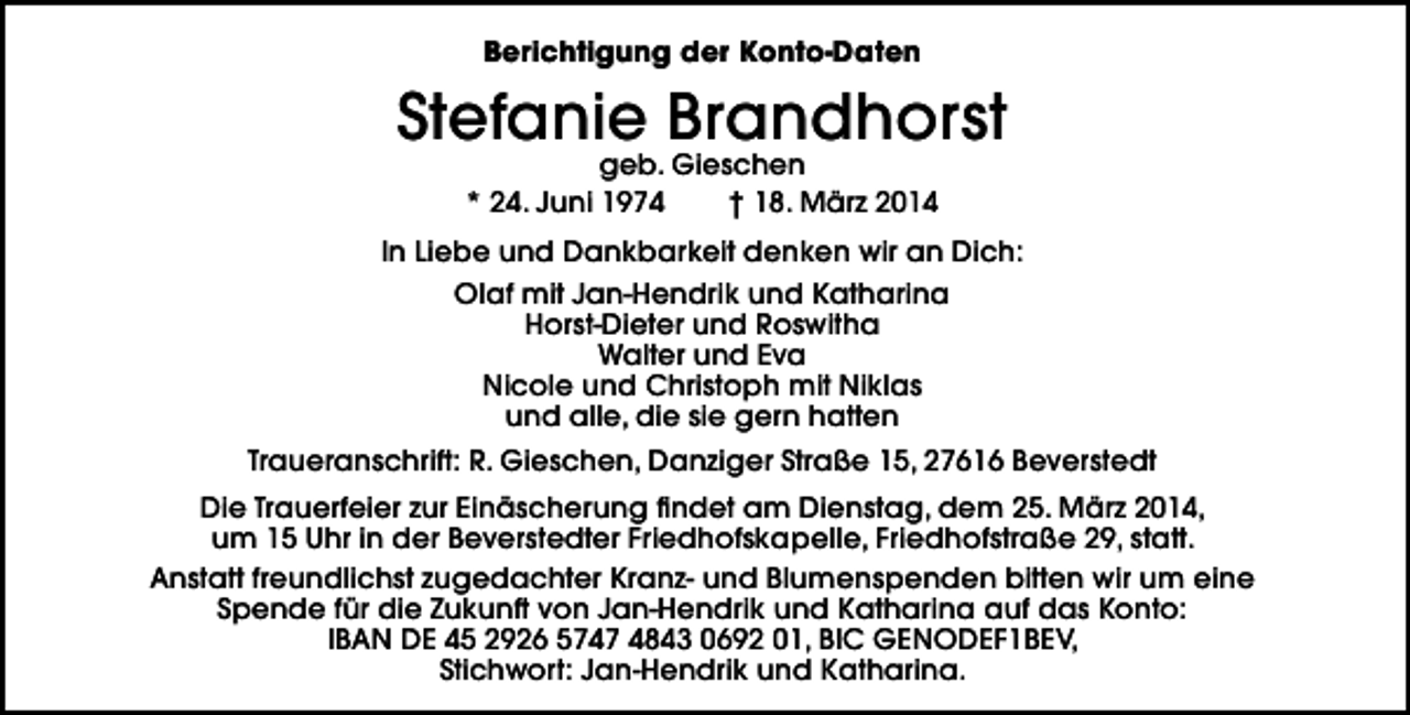 <p>Berichtigung der Konto-Daten</p><p>Stefanie Brandhorst<br />geb. Gieschen<br />* 24. Juni 1974<br />† 18. März 2014</p><p>In Liebe und Dankbarkeit denken wir an Dich:<br />Olaf mit Jan-Hendrik und Katharina<br />Horst-Dieter und Roswitha<br />Walter und Eva<br />Nicole und Christoph mit Niklas<br />und alle, die sie gern hatten<br />Traueranschrift: R. Gieschen, Danziger Straße 15, 27616 Beverstedt<br />Die Trauerfeier zur Einäscherung findet am Dienstag, dem 25. März 2014,<br />um 15 Uhr in der Beverstedter Friedhofskapelle, Friedhofstraße 29, statt.<br />Anstatt freundlichst zugedachter Kranz- und Blumenspenden bitten wir um eine<br />Spende für die Zukunft von Jan-Hendrik und Katharina auf das Konto:<br />IBAN DE 45 2926 5747 4843 0692 01, BIC GENODEF1BEV,<br />Stichwort: Jan-Hendrik und Katharina.</p>