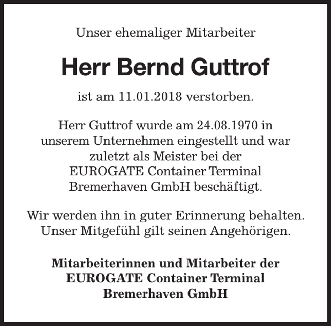 <p>Unser ehemaliger Mitarbeiter</p><p>Herr Bernd Guttrof<br />ist am 11.01.2018 verstorben.<br />Herr Guttrof wurde am 24.08.1970 in<br />unserem Unternehmen eingestellt und war<br />zuletzt als Meister bei der<br />EUROGATE Container Terminal<br />Bremerhaven GmbH beschäftigt.<br />Wir werden ihn in guter Erinnerung behalten.<br />Unser Mitgefühl gilt seinen Angehörigen.<br />Mitarbeiterinnen und Mitarbeiter der<br />EUROGATE Container Terminal<br />Bremerhaven GmbH</p>
