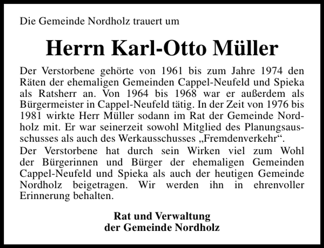 <p>Die Gemeinde Nordholz trauert um</p><p>Herrn Karl-Otto Müller<br />Der Verstorbene gehörte von 1961 bis zum Jahre 1974 den<br />Räten der ehemaligen Gemeinden Cappel-Neufeld und Spieka<br />als Ratsherr an. Von 1964 bis 1968 war er außerdem als<br />Bürgermeister in Cappel-Neufeld tätig. In der Zeit von 1976 bis<br />1981 wirkte Herr Müller sodann im Rat der Gemeinde Nordholz mit. Er war seinerzeit sowohl Mitglied des Planungsausschusses als auch des Werkausschusses „Fremdenverkehr“.<br />Der Verstorbene hat durch sein Wirken viel zum Wohl<br />der Bürgerinnen und Bürger der ehemaligen Gemeinden<br />Cappel-Neufeld und Spieka als auch der heutigen Gemeinde<br />Nordholz beigetragen. Wir werden ihn in ehrenvoller<br />Erinnerung behalten.<br />Rat und Verwaltung<br />der Gemeinde Nordholz</p>