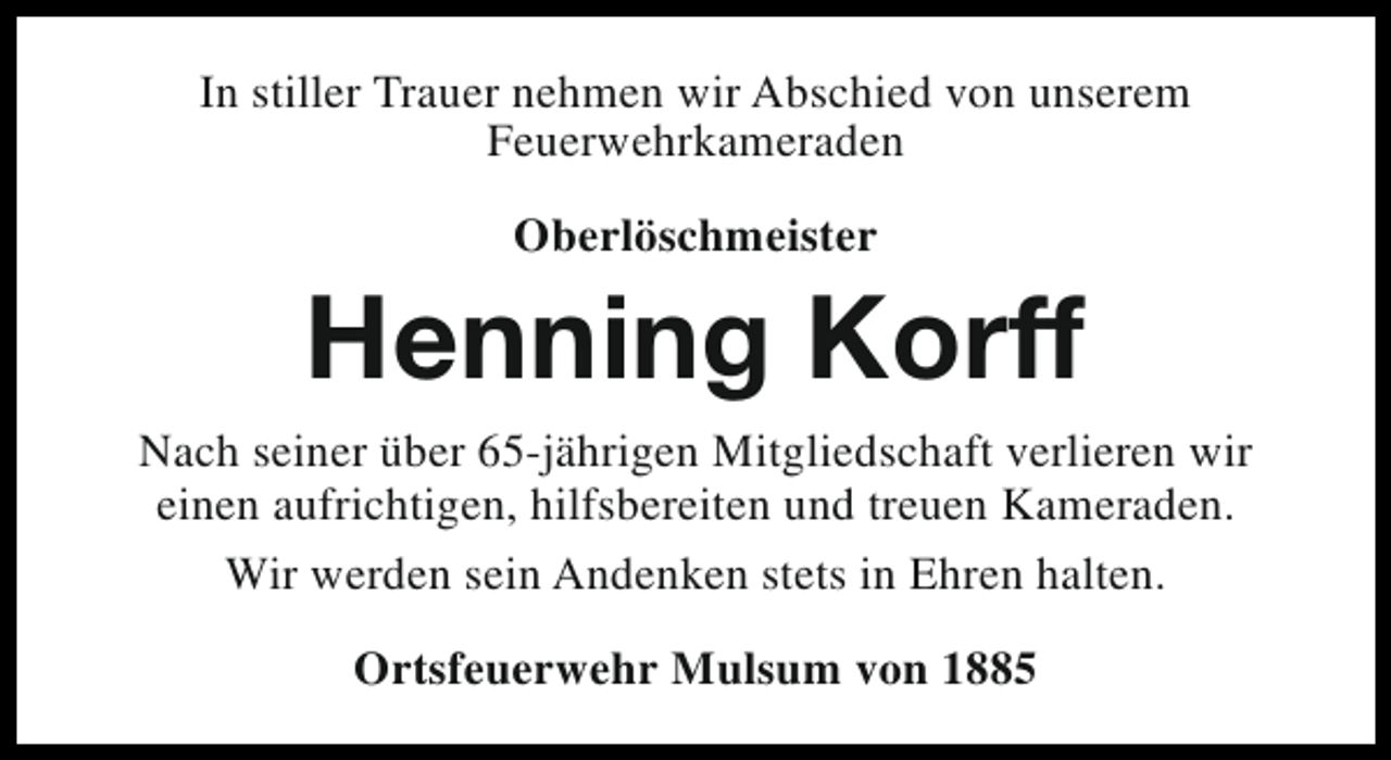 <p>In stiller Trauer nehmen wir Abschied von unserem<br />Feuerwehrkameraden<br />Oberlöschmeister</p><p>Henning Korff<br />Nach seiner über 65-jährigen Mitgliedschaft verlieren wir<br />einen aufrichtigen, hilfsbereiten und treuen Kameraden.<br />Wir werden sein Andenken stets in Ehren halten.<br />Ortsfeuerwehr Mulsum von 1885</p>