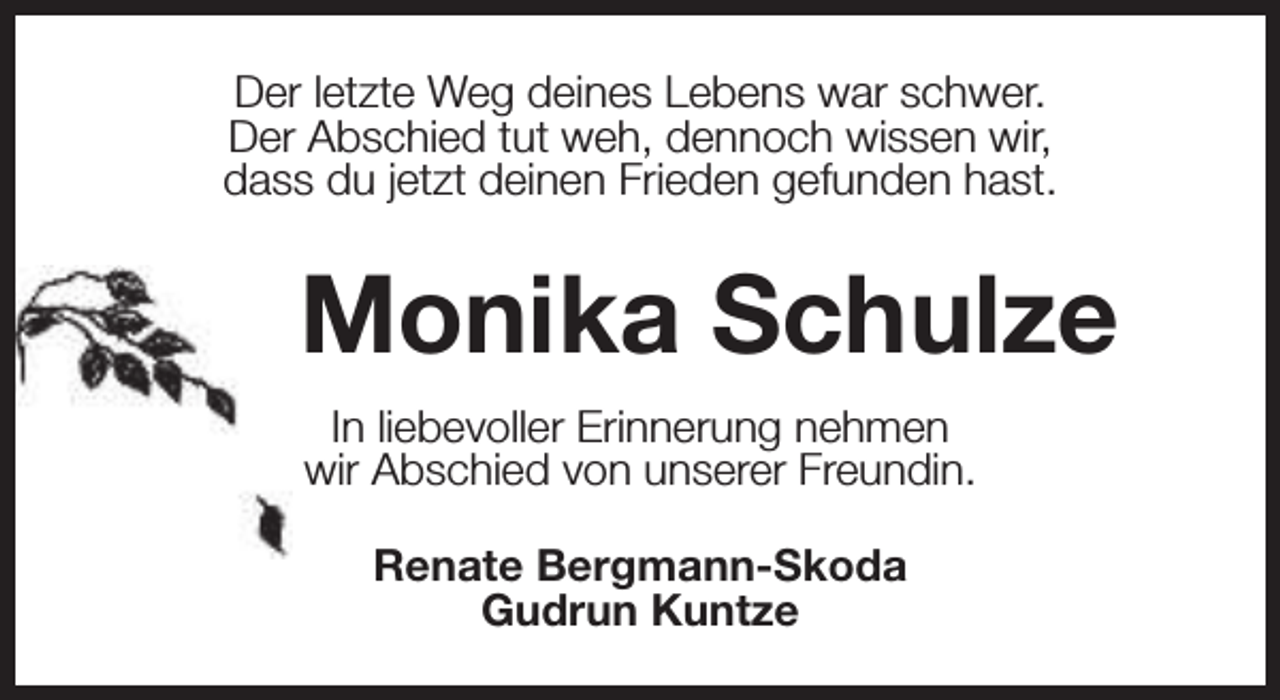 <p>Der letzte Weg deines Lebens war schwer.<br />Der Abschied tut weh, dennoch wissen wir,<br />dass du jetzt deinen Frieden gefunden hast.</p><p>Monika Schulze<br />In liebevoller Erinnerung nehmen<br />wir Abschied von unserer Freundin.<br />Renate Bergmann-Skoda<br />Gudrun Kuntze</p>