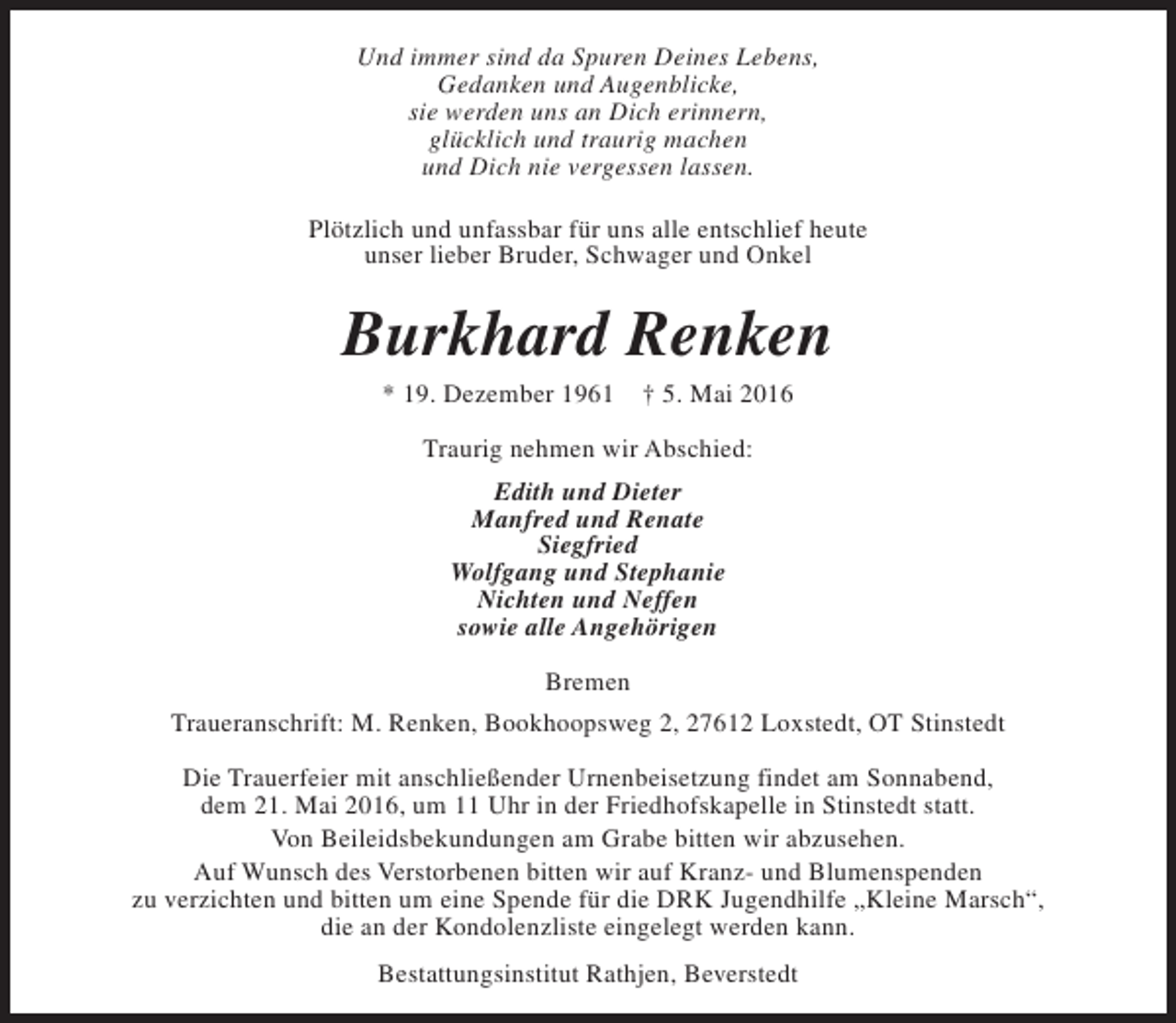 <p>Und immer sind da Spuren Deines Lebens,<br />Gedanken und Augenblicke,<br />sie werden uns an Dich erinnern,<br />glücklich und traurig machen<br />und Dich nie vergessen lassen.<br />Plötzlich und unfassbar für uns alle entschlief heute<br />unser lieber Bruder, Schwager und Onkel</p><p>Burkhard Renken<br />* 19. Dezember 1961</p><p>† 5. Mai 2016</p><p>Traurig nehmen wir Abschied:<br />Edith und Dieter<br />Manfred und Renate<br />Siegfried<br />Wolfgang und Stephanie<br />Nichten und Neffen<br />sowie alle Angehörigen<br />Bremen<br />Traueranschrift: M. Renken, Bookhoopsweg 2, 27612 Loxstedt, OT Stinstedt<br />Die Trauerfeier mit anschließender Urnenbeisetzung findet am Sonnabend,<br />dem 21. Mai 2016, um 11 Uhr in der Friedhofskapelle in Stinstedt statt.<br />Von Beileidsbekundungen am Grabe bitten wir abzusehen.<br />Auf Wunsch des Verstorbenen bitten wir auf Kranz- und Blumenspenden<br />zu verzichten und bitten um eine Spende für die DRK Jugendhilfe „Kleine Marsch“,<br />die an der Kondolenzliste eingelegt werden kann.<br />Bestattungsinstitut Rathjen, Beverstedt</p>