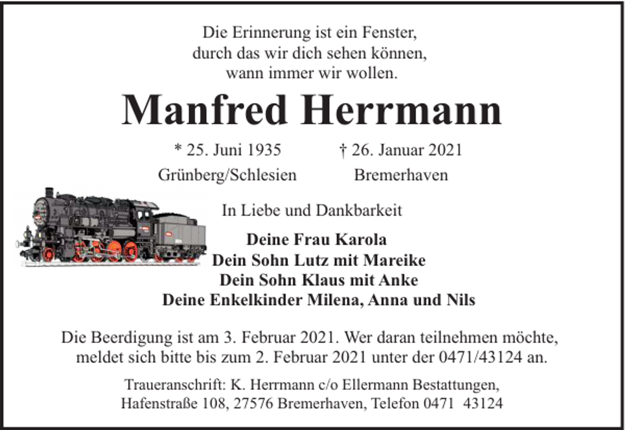 <p>Die Erinnerung ist ein Fenster,<br />durch das wir dich sehen können,<br />wann immer wir wollen.</p><p>Manfred Herrmann<br />* 25. Juni 1935<br />Grünberg/Schlesien</p><p>† 26. Januar 2021<br />Bremerhaven</p><p>In Liebe und Dankbarkeit<br />Deine Frau Karola<br />Dein Sohn Lutz mit Mareike<br />Dein Sohn Klaus mit Anke<br />Deine Enkelkinder Milena, Anna und Nils<br />Die Beerdigung ist am 3. Februar 2021. Wer daran teilnehmen möchte,<br />meldet sich bitte bis zum 2. Februar 2021 unter der 0471/43124 an.<br />Traueranschrift: K. Herrmann c/o Ellermann Bestattungen,<br />Hafenstraße 108, 27576 Bremerhaven, Telefon 0471 43124</p>