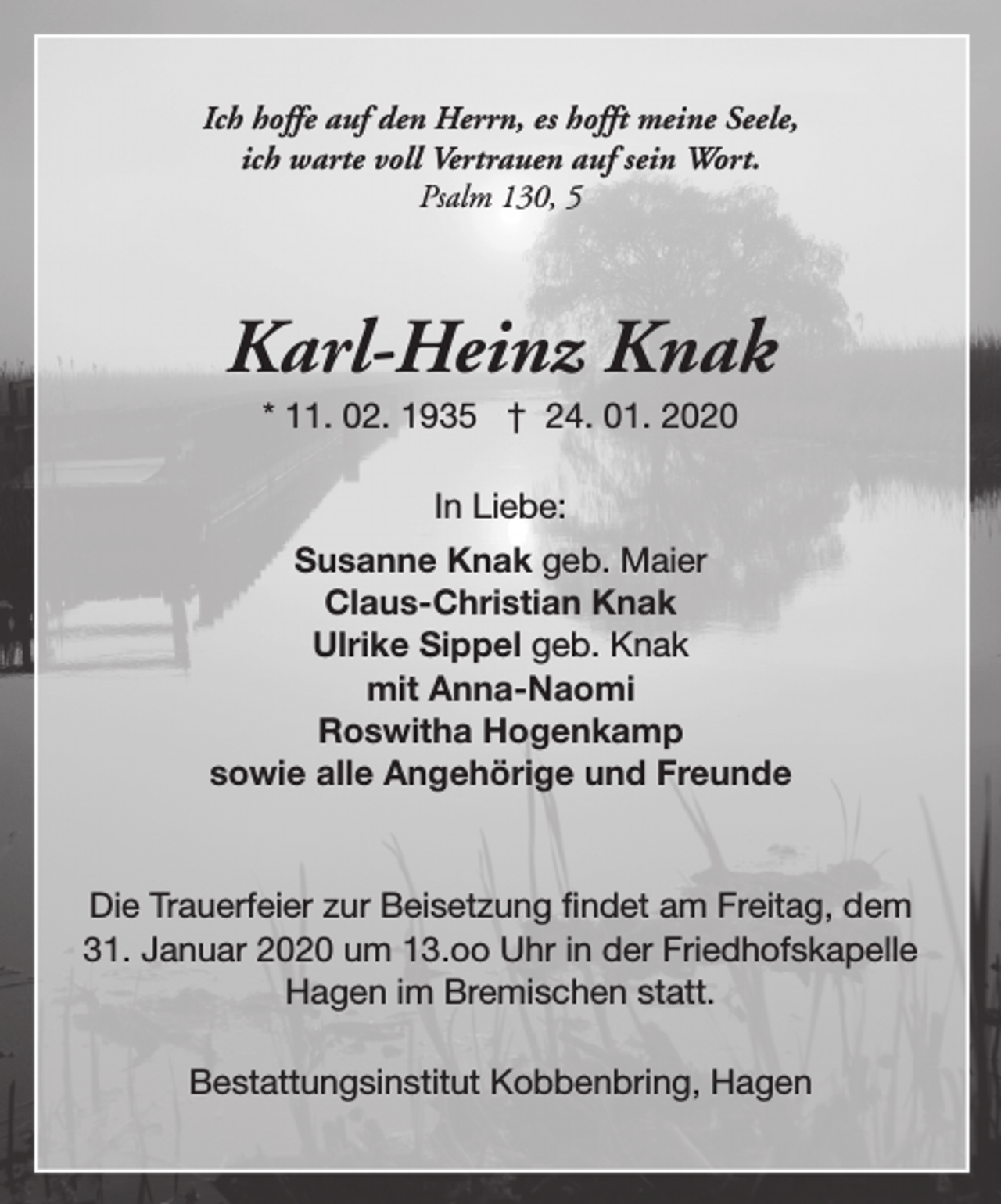 <p>Ich hoffe auf den Herrn, es hofft meine Seele,<br />ich warte voll Vertrauen auf sein Wort.<br />Psalm 130, 5</p><p>Karl-Heinz Knak<br />* 11. 02. 1935 † 24. 01. 2020<br />In Liebe:<br />Susanne Knak geb. Maier<br />Claus-Christian Knak<br />Ulrike Sippel geb. Knak<br />mit Anna-Naomi<br />Roswitha Hogenkamp<br />sowie alle Angehörige und Freunde</p><p>Die Trauerfeier zur Beisetzung findet am Freitag, dem<br />31. Januar 2020 um 13.oo Uhr in der Friedhofskapelle<br />Hagen im Bremischen statt.<br />Bestattungsinstitut Kobbenbring, Hagen</p>