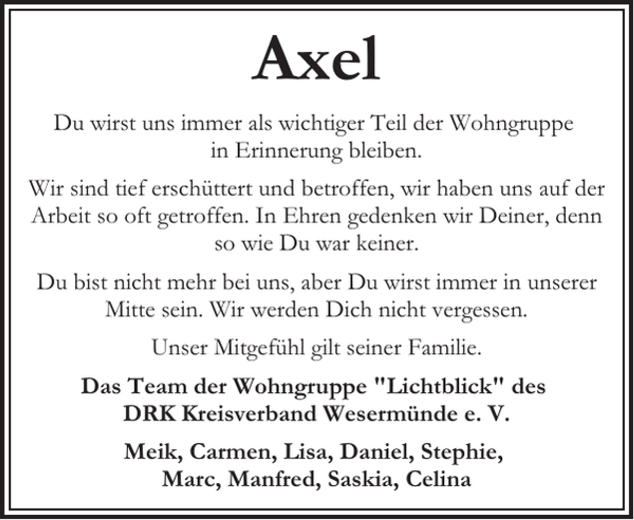 <p>Axel<br />Du wirst uns immer als wichtiger Teil der Wohngruppe<br />in Erinnerung bleiben.<br />Wir sind tief erschüttert und betroffen, wir haben uns auf der<br />Arbeit so oft getroffen. In Ehren gedenken wir Deiner, denn<br />so wie Du war keiner.<br />Du bist nicht mehr bei uns, aber Du wirst immer in unserer<br />Mitte sein. Wir werden Dich nicht vergessen.<br />Unser Mitgefühl gilt seiner Familie.<br />Das Team der Wohngruppe "Lichtblick" des<br />DRK Kreisverband Wesermünde e. V.<br />Meik, Carmen, Lisa, Daniel, Stephie,<br />Marc, Manfred, Saskia, Celina</p>