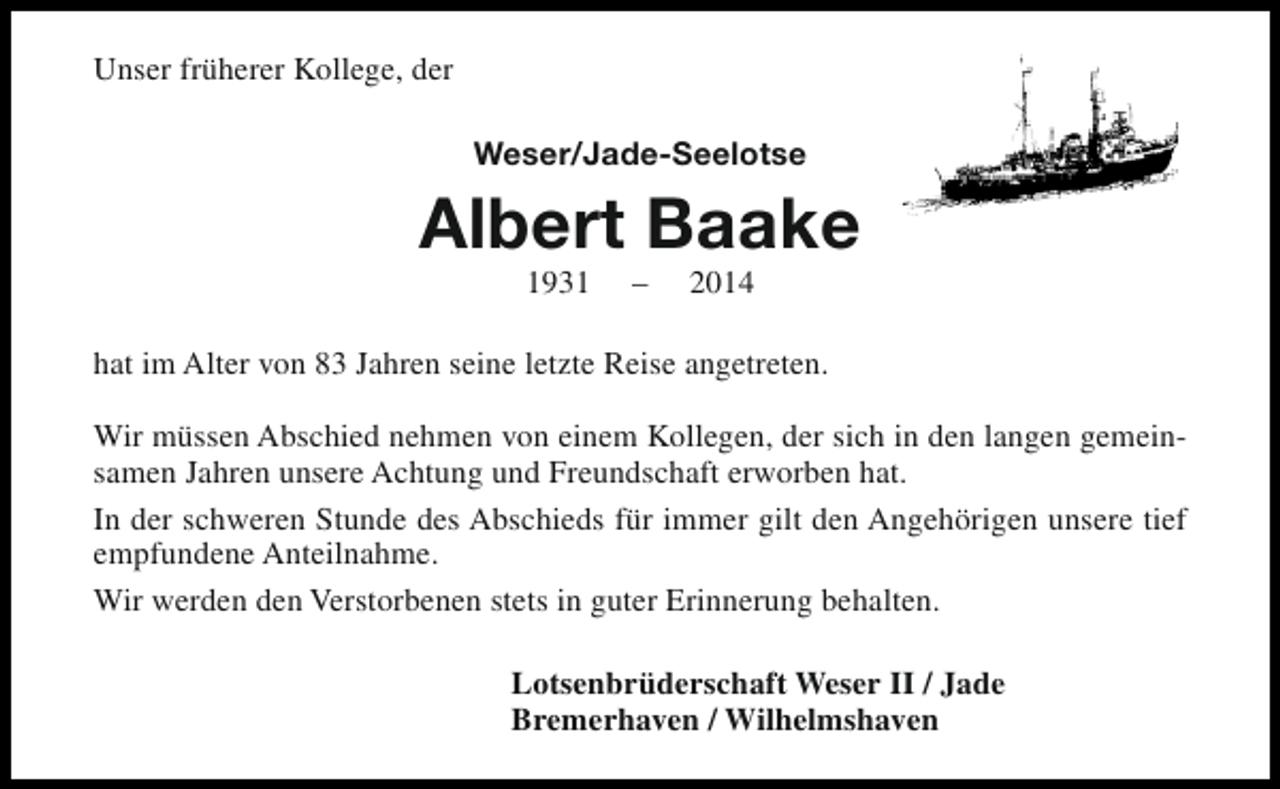 <p>Unser früherer Kollege, der<br />Weser/Jade-Seelotse</p><p>Albert Baake<br />1931</p><p>–</p><p>2014</p><p>hat im Alter von 83 Jahren seine letzte Reise angetreten.<br />Wir müssen Abschied nehmen von einem Kollegen, der sich in den langen gemeinsamen Jahren unsere Achtung und Freundschaft erworben hat.<br />In der schweren Stunde des Abschieds für immer gilt den Angehörigen unsere tief<br />empfundene Anteilnahme.<br />Wir werden den Verstorbenen stets in guter Erinnerung behalten.<br />Lotsenbrüderschaft Weser II / Jade<br />Bremerhaven / Wilhelmshaven</p>