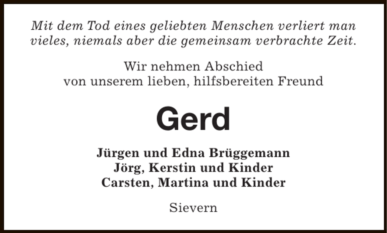 <p>Mit dem Tod eines geliebten Menschen verliert man<br />vieles, niemals aber die gemeinsam verbrachte Zeit.<br />Wir nehmen Abschied<br />von unserem lieben, hilfsbereiten Freund</p><p>Gerd<br />Jürgen und Edna Brüggemann<br />Jörg, Kerstin und Kinder<br />Carsten, Martina und Kinder<br />Sievern</p>