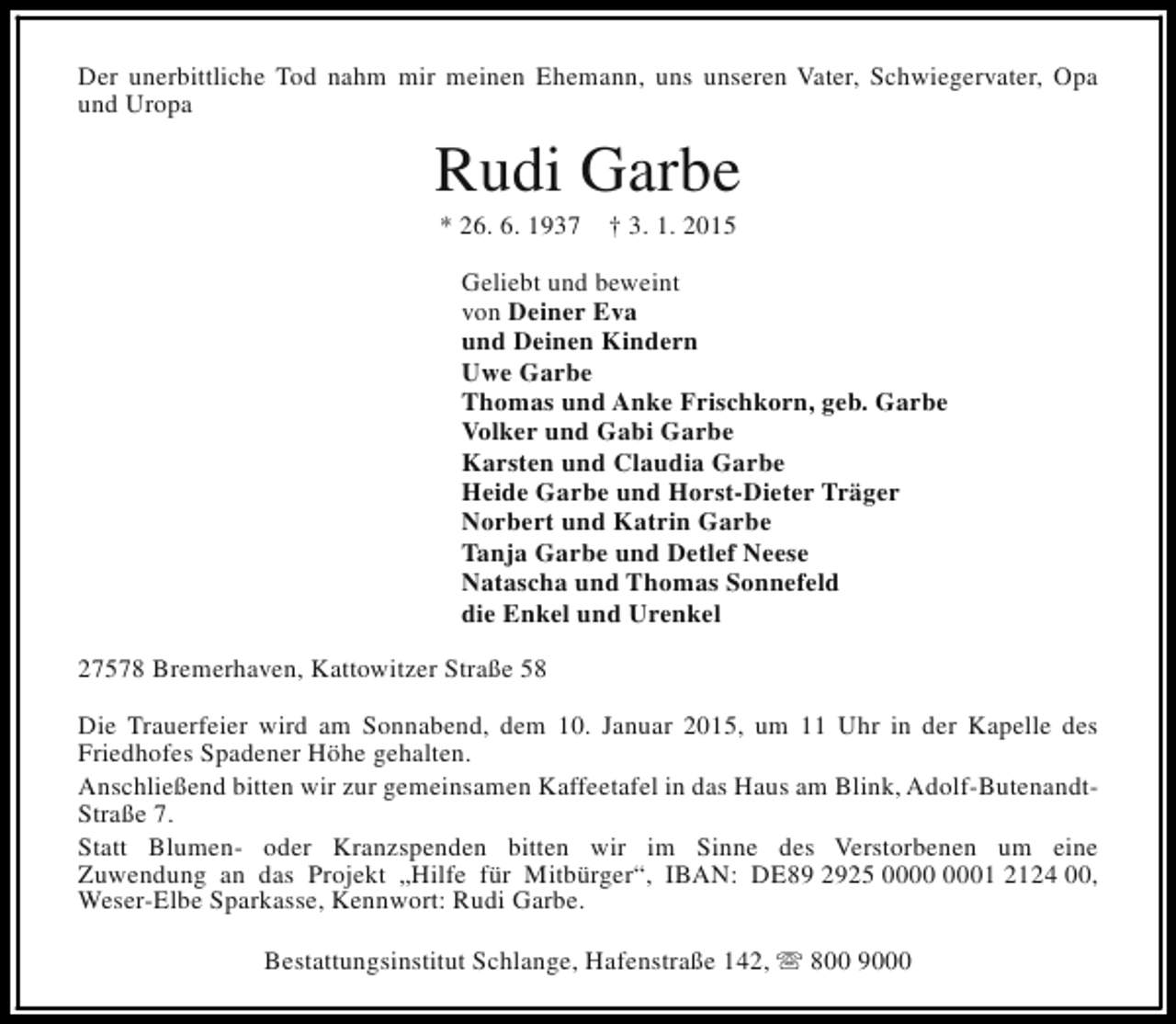<p>Der unerbittliche Tod nahm mir meinen Ehemann, uns unseren Vater, Schwiegervater, Opa<br />und Uropa</p><p>Rudi Garbe<br />* 26. 6. 1937</p><p>† 3. 1. 2015</p><p>Geliebt und beweint<br />von Deiner Eva<br />und Deinen Kindern<br />Uwe Garbe<br />Thomas und Anke Frischkorn, geb. Garbe<br />Volker und Gabi Garbe<br />Karsten und Claudia Garbe<br />Heide Garbe und Horst-Dieter Träger<br />Norbert und Katrin Garbe<br />Tanja Garbe und Detlef Neese<br />Natascha und Thomas Sonnefeld<br />die Enkel und Urenkel<br />27578 Bremerhaven, Kattowitzer Straße 58<br />Die Trauerfeier wird am Sonnabend, dem 10. Januar 2015, um 11 Uhr in der Kapelle des<br />Friedhofes Spadener Höhe gehalten.<br />Anschließend bitten wir zur gemeinsamen Kaffeetafel in das Haus am Blink, Adolf-ButenandtStraße 7.<br />Statt Blumen- oder Kranzspenden bitten wir im Sinne des Verstorbenen um eine<br />Zuwendung an das Projekt „Hilfe für Mitbürger“, IBAN: DE89 2925 01 2124 00,<br />Weser-Elbe Sparkasse, Kennwort: Rudi Garbe.<br />Bestattungsinstitut Schlange, Hafenstraße 142, s 800 9000</p>