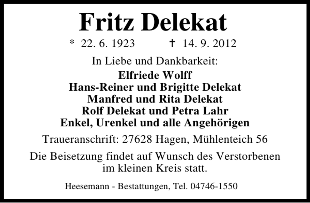<p>Fritz Delekat</p><p>* 22. 6. 1923</p><p>14. 9. 2012</p><p>In Liebe und Dankbarkeit:<br />Elfriede Wolff<br />Hans-Reiner und Brigitte Delekat<br />Manfred und Rita Delekat<br />Rolf Delekat und Petra Lahr<br />Enkel, Urenkel und alle Angehörigen<br />Traueranschrift: 27628 Hagen, Mühlenteich 56<br />Die Beisetzung findet auf Wunsch des Verstorbenen<br />im kleinen Kreis statt.<br />Heesemann - Bestattungen, Tel. 04746-1550</p>