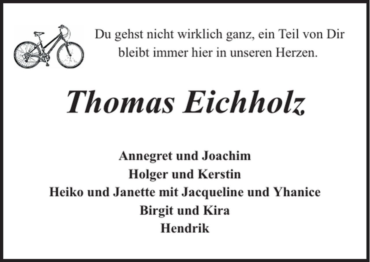 <p>Du gehst nicht wirklich ganz, ein Teil von Dir<br />bleibt immer hier in unseren Herzen.</p><p>Thomas Eichholz<br />Annegret und Joachim<br />Holger und Kerstin<br />Heiko und Janette mit Jacqueline und Yhanice<br />Birgit und Kira<br />Hendrik</p>