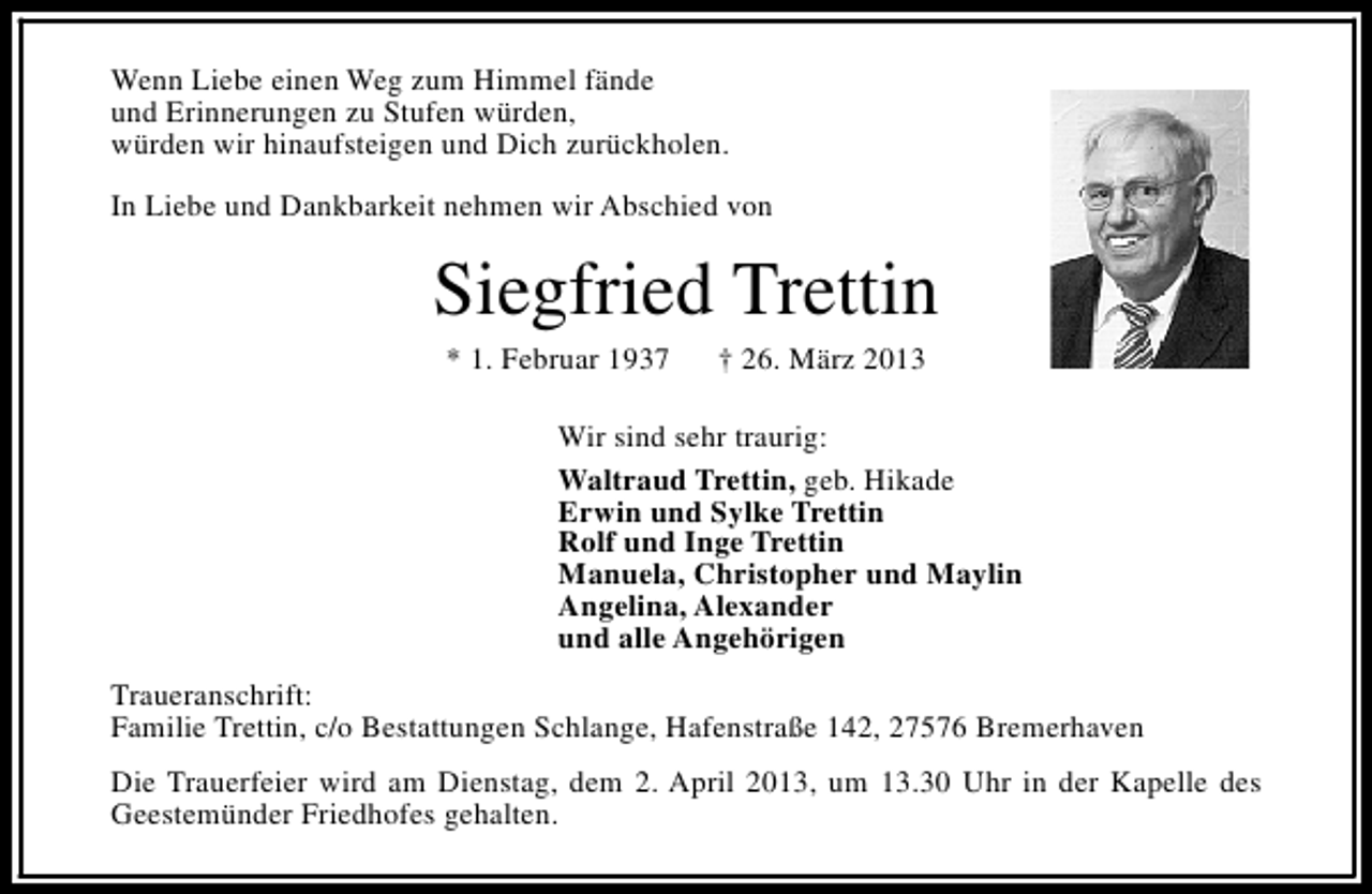 <p>Wenn Liebe einen Weg zum Himmel fände<br />und Erinnerungen zu Stufen würden,<br />würden wir hinaufsteigen und Dich zurückholen.<br />In Liebe und Dankbarkeit nehmen wir Abschied von</p><p>Siegfried Trettin<br />* 1. Februar 1937</p><p>† 26. März 2013</p><p>Wir sind sehr traurig:<br />Waltraud Trettin, geb. Hikade<br />Erwin und Sylke Trettin<br />Rolf und Inge Trettin<br />Manuela, Christopher und Maylin<br />Angelina, Alexander<br />und alle Angehörigen<br />Traueranschrift:<br />Familie Trettin, c/o Bestattungen Schlange, Hafenstraße 142, 27576 Bremerhaven<br />Die Trauerfeier wird am Dienstag, dem 2. April 2013, um 13.30 Uhr in der Kapelle des<br />Geestemünder Friedhofes gehalten.</p>