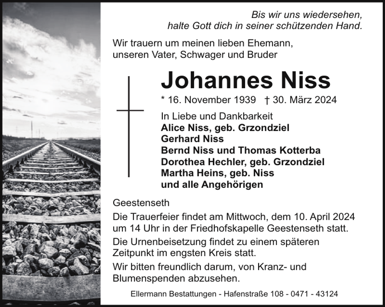 <p>Bis wir uns wiedersehen,<br />halte Gott dich in seiner schützenden Hand.<br />Wir trauern um meinen lieben Ehemann,<br />unseren Vater, Schwager und Bruder</p><p>Johannes Niss</p><p>* 16. November 1939 † 30. März 2024<br />In Liebe und Dankbarkeit<br />Alice Niss, geb. Grzondziel<br />Gerhard Niss<br />Bernd Niss und Thomas Kotterba<br />Dorothea Hechler, geb. Grzondziel<br />Martha Heins, geb. Niss<br />und alle Angehörigen<br />Geestenseth<br />Die Trauerfeier findet am Mittwoch, dem 10. April 2024<br />um 14 Uhr in der Friedhofskapelle Geestenseth statt.<br />Die Urnenbeisetzung findet zu einem späteren<br />Zeitpunkt im engsten Kreis statt.<br />Wir bitten freundlich darum, von Kranz- und<br />Blumenspenden abzusehen.<br />Ellermann Bestattungen - Hafenstraße 108 - 0471 - 43124</p>