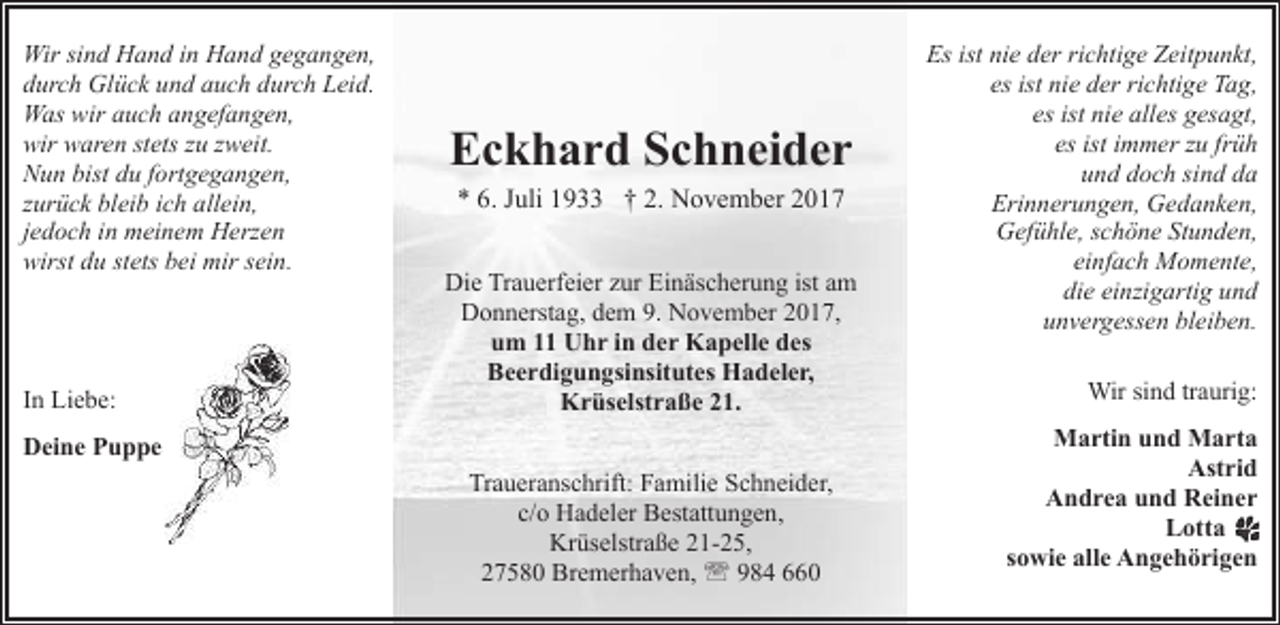 <p>Wir sind Hand in Hand gegangen,<br />durch Glück und auch durch Leid.<br />Was wir auch angefangen,<br />wir waren stets zu zweit.<br />Nun bist du fortgegangen,<br />zurück bleib ich allein,<br />jedoch in meinem Herzen<br />wirst du stets bei mir sein.</p><p>In Liebe:</p><p>Eckhard Schneider<br />* 6. Juli 1933 † 2. November 2017</p><p>Die Trauerfeier zur Einäscherung ist am<br />Donnerstag, dem 9. November 2017,<br />um 11 Uhr in der Kapelle des<br />Beerdigungsinsitutes Hadeler,<br />Krüselstraße 21.</p><p>Deine Puppe<br />Traueranschrift: Familie Schneider,<br />c/o Hadeler Bestattungen,<br />Krüselstraße 21-25,<br />27580 Bremerhaven, ' 984 660</p><p>Es ist nie der richtige Zeitpunkt,<br />es ist nie der richtige Tag,<br />es ist nie alles gesagt,<br />es ist immer zu früh<br />und doch sind da<br />Erinnerungen, Gedanken,<br />Gefühle, schöne Stunden,<br />einfach Momente,<br />die einzigartig und<br />unvergessen bleiben.<br />Wir sind traurig:<br />Martin und Marta<br />Astrid<br />Andrea und Reiner<br />Lotta<br />sowie alle Angehörigen</p>