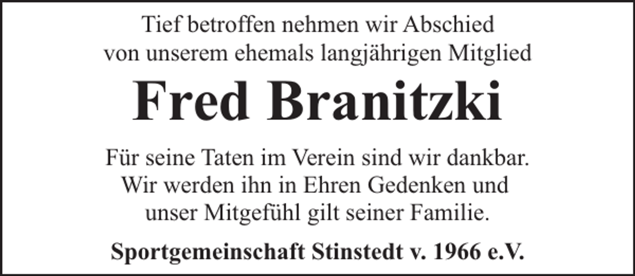 <p>Tief betroffen nehmen wir Abschied<br />von unserem ehemals langjährigen Mitglied</p><p>Fred Branitzki</p><p>Für seine Taten im Verein sind wir dankbar.<br />Wir werden ihn in Ehren Gedenken und<br />unser Mitgefühl gilt seiner Familie.<br />Sportgemeinschaft Stinstedt v. 1966 e.V.</p>