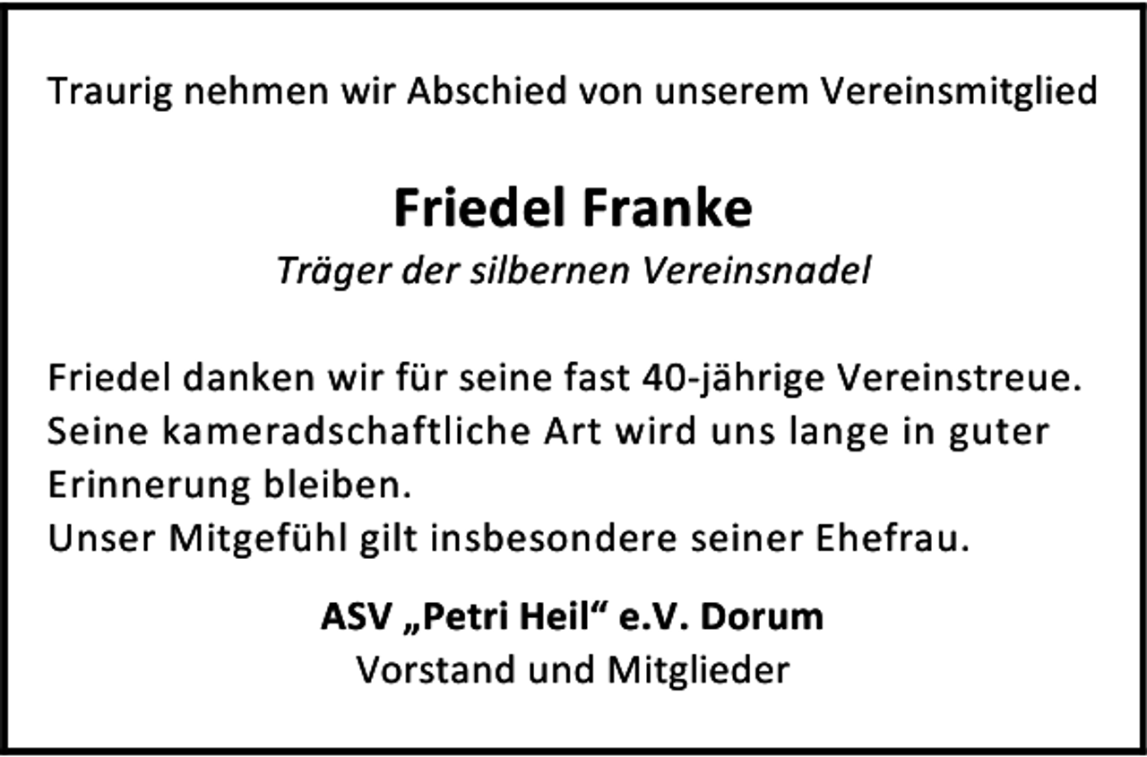 <p>Traurig nehmen wir Abschied von unserem Vereinsmitglied</p><p>Friedel Franke</p><p>Träger der silbernen Vereinsnadel<br />Friedel danken wir für seine fast 40-jährige Vereinstreue.<br />Seine kameradschaftliche Art wird uns lange in guter<br />Erinnerung bleiben.<br />Unser Mitgefühl gilt insbesondere seiner Ehefrau.<br />ASV „Petri Heil“ e.V. Dorum<br />Vorstand und Mitglieder</p>