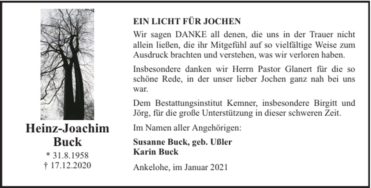 <p>EIN LICHT FÜR JOCHEN<br />Wir sagen DANKE all denen, die uns in der Trauer nicht<br />allein ließen, die ihr Mitgefühl auf so vielfältige Weise zum<br />Ausdruck brachten und verstehen, was wir verloren haben.<br />Insbesondere danken wir Herrn Pastor Glanert für die so<br />schöne Rede, in der unser lieber Jochen ganz nah bei uns<br />war.<br />Dem Bestattungsinstitut Kemner, insbesondere Birgitt und<br />Jörg, für die große Unterstützung in dieser schweren Zeit.</p><p>Heinz-Joachim<br />Buck<br />* 31.8.1958<br />† 17.12.2020</p><p>Im Namen aller Angehörigen:<br />Susanne Buck, geb. Ußler<br />Karin Buck<br />Ankelohe, im Januar 2021</p>