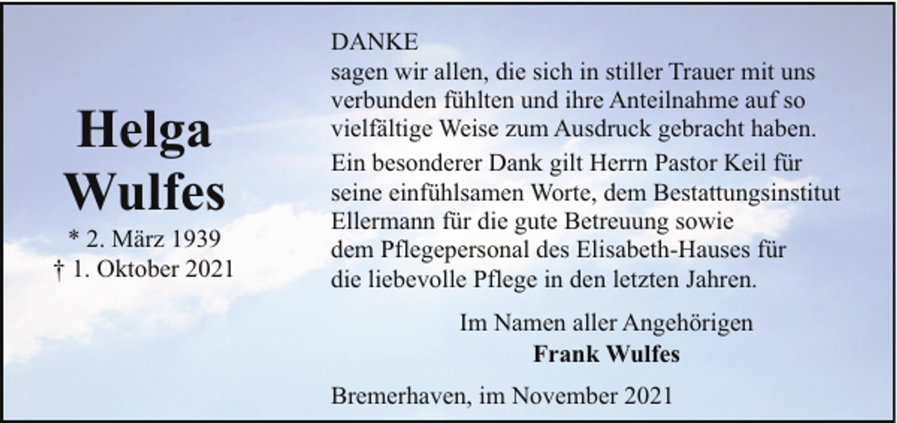 <p>Helga<br />Wulfes</p><p>* 2. März 1939<br />† 1. Oktober 2021</p><p>DANKE<br />sagen wir allen, die sich in stiller Trauer mit uns<br />verbunden fühlten und ihre Anteilnahme auf so<br />vielfältige Weise zum Ausdruck gebracht haben.<br />Ein besonderer Dank gilt Herrn Pastor Keil für<br />seine einfühlsamen Worte, dem Bestattungsinstitut<br />Ellermann für die gute Betreuung sowie<br />dem Pflegepersonal des Elisabeth-Hauses für<br />die liebevolle Pflege in den letzten Jahren.<br />Im Namen aller Angehörigen<br />Frank Wulfes<br />Bremerhaven, im November 2021</p>