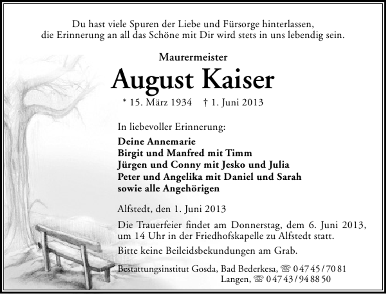 <p>Du hast viele Spuren der Liebe und Fürsorge hinterlassen,<br />die Erinnerung an all das Schöne mit Dir wird stets in uns lebendig sein.</p><p>Maurermeister</p><p>August Kaiser<br />* 15. März 1934 † 1. Juni 2013</p><p>In liebevoller Erinnerung:<br />Deine Annemarie<br />Birgit und Manfred mit Timm<br />Jürgen und Conny mit Jesko und Julia<br />Peter und Angelika mit Daniel und Sarah<br />sowie alle Angehörigen<br />Alfstedt, den 1. Juni 2013<br />Die Trauerfeier ﬁndet am Donnerstag, dem 6. Juni 2013,<br />um 14 Uhr in der Friedhofskapelle zu Alfstedt statt.<br />Bitte keine Beileidsbekundungen am Grab.<br />Bestattungsinstitut Gosda, Bad Bederkesa,  0 47 45 / 70 81<br />Langen,  0 47 43 / 94 88 50</p>
