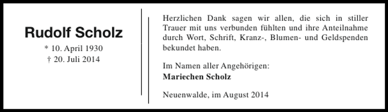 <p>Rudolf Scholz<br />* 10. April 1930<br />† 20. Juli 2014</p><p>Herzlichen Dank sagen wir allen, die sich in stiller<br />Trauer mit uns verbunden fühlten und ihre Anteilnahme<br />durch Wort, Schrift, Kranz-, Blumen- und Geldspenden<br />bekundet haben.<br />Im Namen aller Angehörigen:<br />Mariechen Scholz<br />Neuenwalde, im August 2014</p>