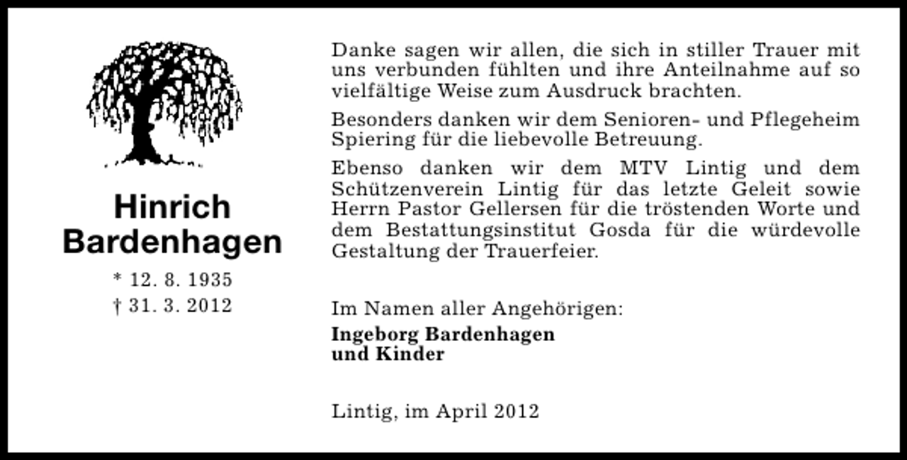 <p>Hinrich<br />Bardenhagen<br />* 12. 8. 1935<br />† 31. 3. 2012</p><p>Danke sagen wir allen, die sich in stiller Trauer mit<br />uns verbunden fühlten und ihre Anteilnahme auf so<br />vielfältige Weise zum Ausdruck brachten.<br />Besonders danken wir dem Senioren- und Pflegeheim<br />Spiering für die liebevolle Betreuung.<br />Ebenso danken wir dem MTV Lintig und dem<br />Schützenverein Lintig für das letzte Geleit sowie<br />Herrn Pastor Gellersen für die tröstenden Worte und<br />dem Bestattungsinstitut Gosda für die würdevolle<br />Gestaltung der Trauerfeier.<br />Im Namen aller Angehörigen:<br />Ingeborg Bardenhagen<br />und Kinder<br />Lintig, im April 2012</p>