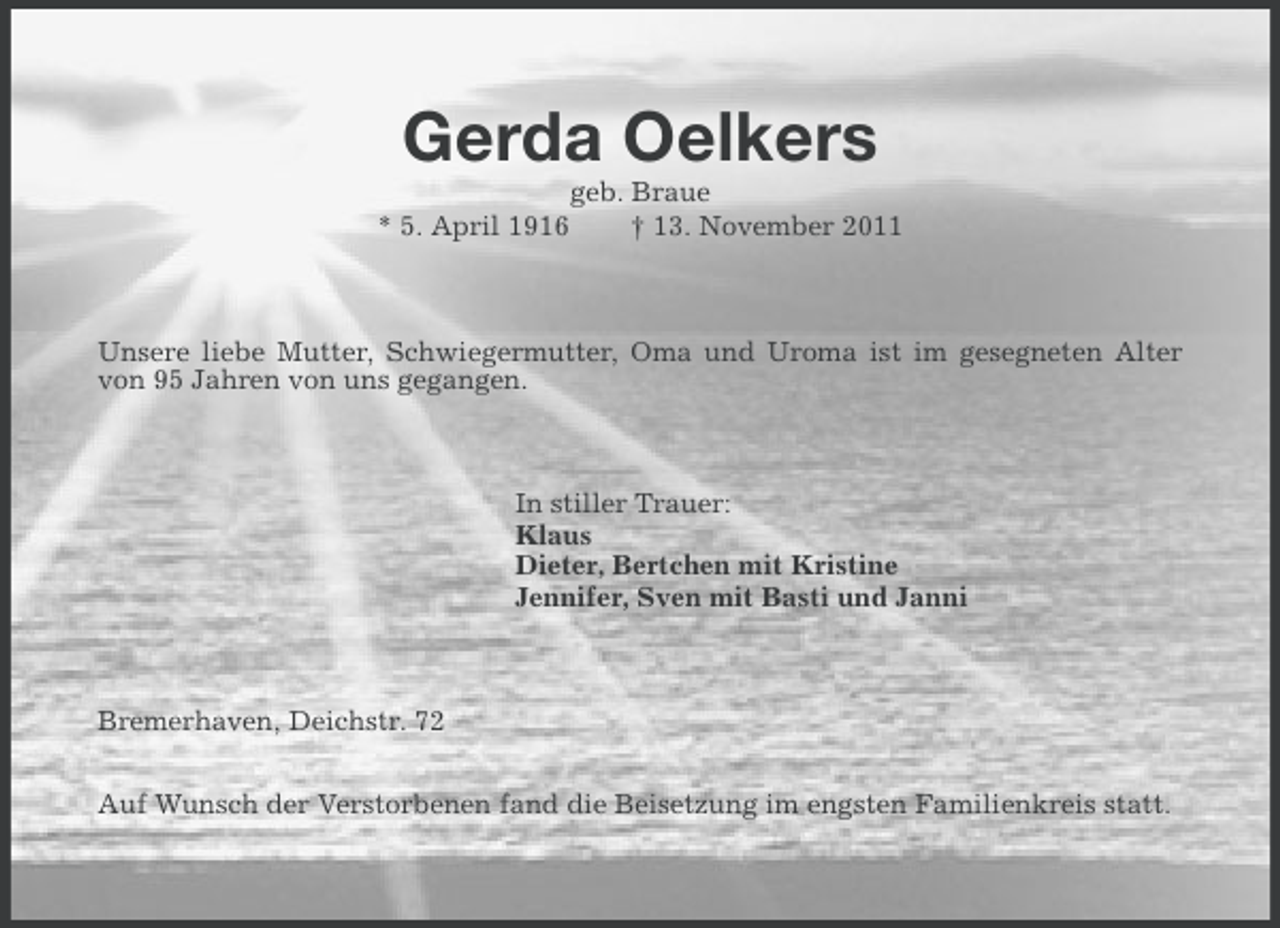 <p>Gerda Oelkers<br />* 5. April 1916</p><p>geb. Braue<br />† 13. November 2011</p><p>Unsere liebe Mutter, Schwiegermutter, Oma und Uroma ist im gesegneten Alter<br />von 95 Jahren von uns gegangen.</p><p>In stiller Trauer:<br />Klaus<br />Dieter, Bertchen mit Kristine<br />Jennifer, Sven mit Basti und Janni</p><p>Bremerhaven, Deichstr. 72<br />Auf Wunsch der Verstorbenen fand die Beisetzung im engsten Familienkreis statt.</p>