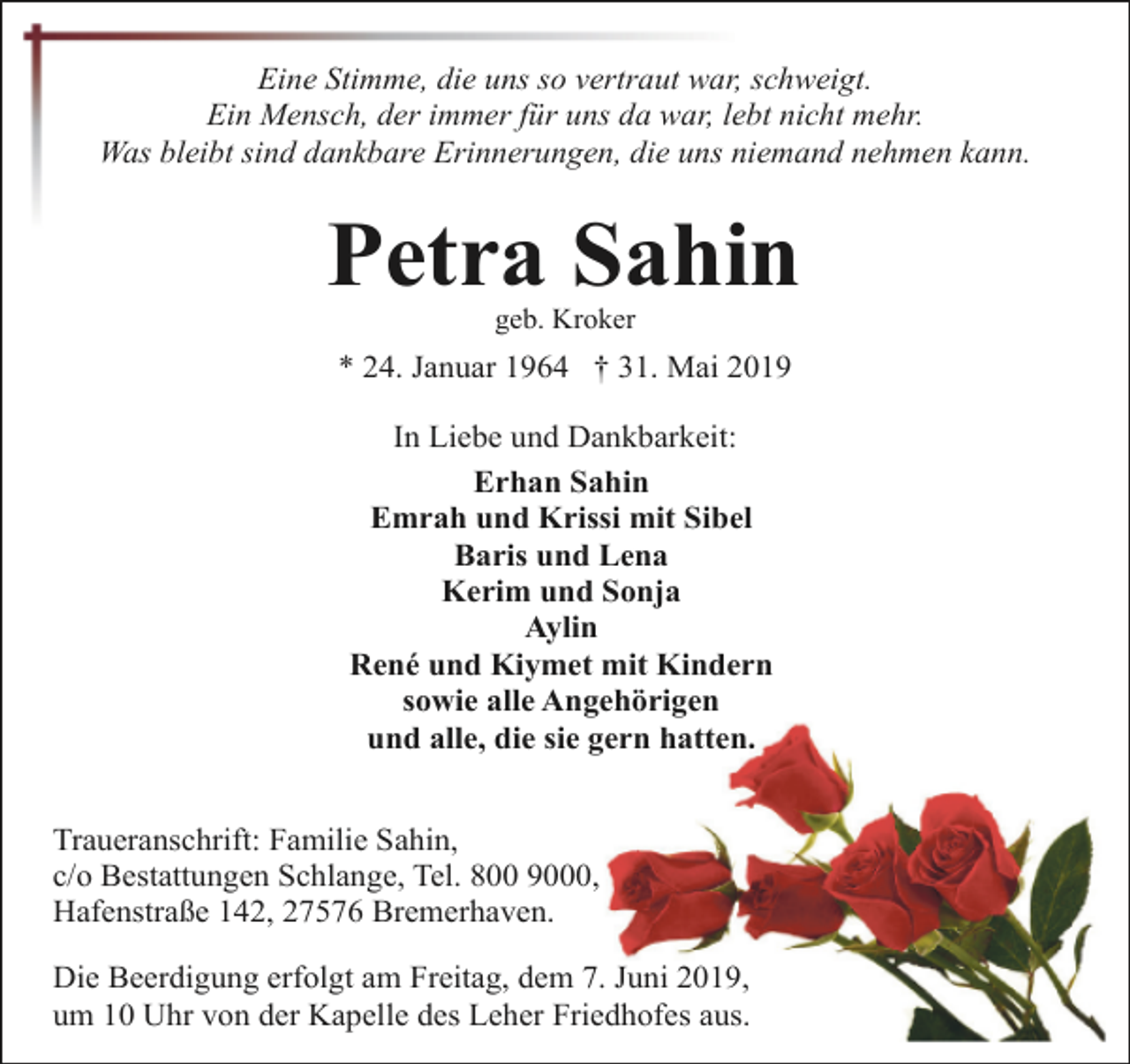 <p>Eine Stimme, die uns so vertraut war, schweigt.<br />Ein Mensch, der immer für uns da war, lebt nicht mehr.<br />Was bleibt sind dankbare Erinnerungen, die uns niemand nehmen kann.</p><p>Petra Sahin<br />geb. Kroker</p><p>* 24. Januar 1964 † 31. Mai 2019<br />In Liebe und Dankbarkeit:<br />Erhan Sahin<br />Emrah und Krissi mit Sibel<br />Baris und Lena<br />Kerim und Sonja<br />Aylin<br />René und Kiymet mit Kindern<br />sowie alle Angehörigen<br />und alle, die sie gern hatten.<br />Traueranschrift: Familie Sahin,<br />c/o Bestattungen Schlange, Tel. 800 9000,<br />Hafenstraße 142, 27576 Bremerhaven.<br />Die Beerdigung erfolgt am Freitag, dem 7. Juni 2019,<br />um 10 Uhr von der Kapelle des Leher Friedhofes aus.</p>
