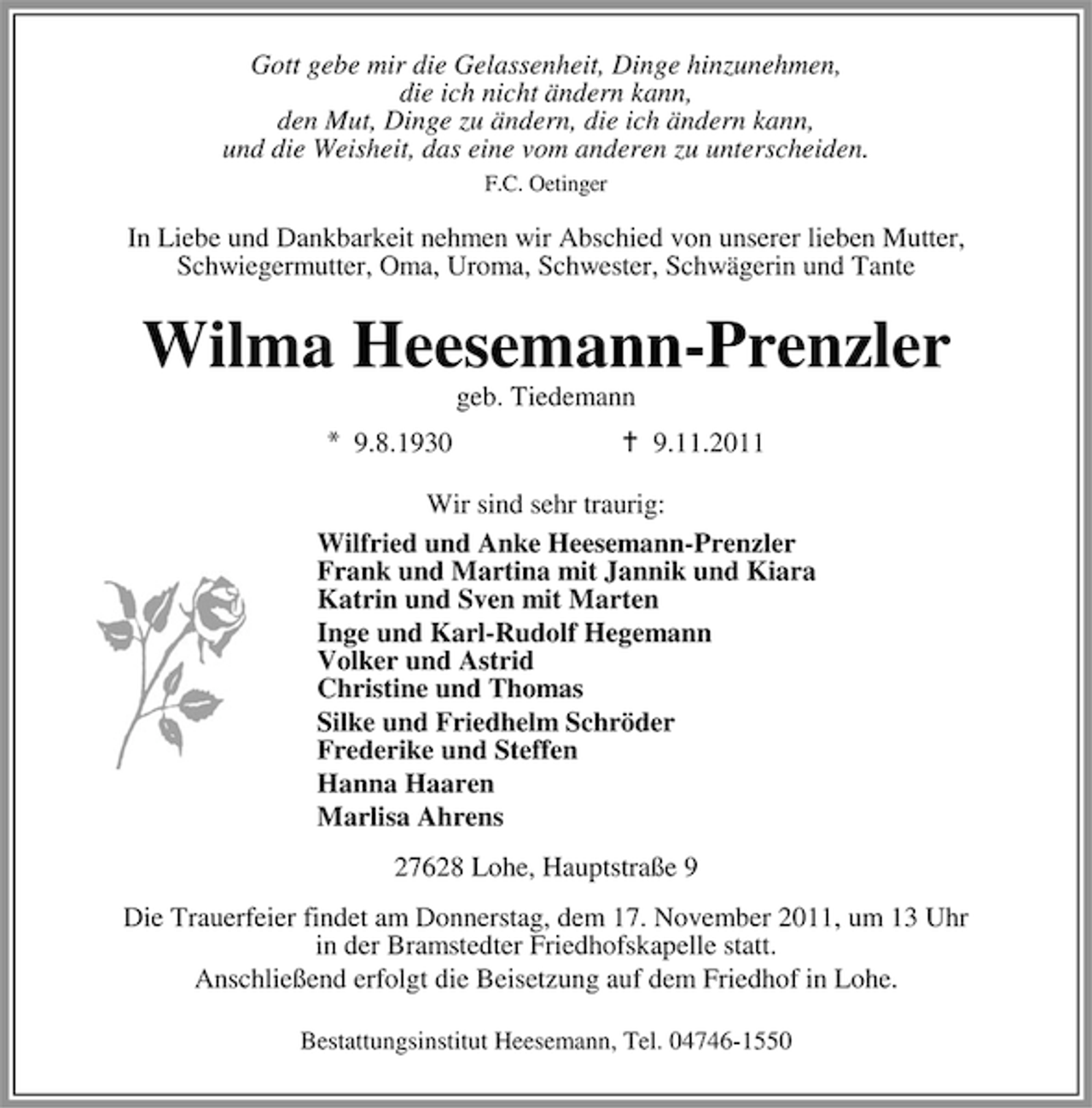 <p>Gott gebe mir die Gelassenheit, Dinge hinzunehmen,<br />die ich nicht ändern kann,<br />den Mut, Dinge zu ändern, die ich ändern kann,<br />und die Weisheit, das eine vom anderen zu unterscheiden.<br />F.C. Oetinger</p><p>In Liebe und Dankbarkeit nehmen wir Abschied von unserer lieben Mutter,<br />Schwiegermutter, Oma, Uroma, Schwester, Schwägerin und Tante</p><p>Wilma Heesemann-Prenzler<br />geb. Tiedemann<br />9.8.1930</p><p>9.11.2011</p><p>Wir sind sehr traurig:<br />Wilfried und Anke Heesemann-Prenzler<br />Frank und Martina mit Jannik und Kiara<br />Katrin und Sven mit Marten<br />Inge und Karl-Rudolf Hegemann<br />Volker und Astrid<br />Christine und Thomas<br />Silke und Friedhelm Schröder<br />Frederike und Steffen<br />Hanna Haaren<br />Marlisa Ahrens<br />27628 Lohe, Hauptstraße 9<br />Die Trauerfeier findet am Donnerstag, dem 17. November 2011, um 13 Uhr<br />in der Bramstedter Friedhofskapelle statt.<br />Anschließend erfolgt die Beisetzung auf dem Friedhof in Lohe.<br />Bestattungsinstitut Heesemann, Tel. 04746-1550</p>