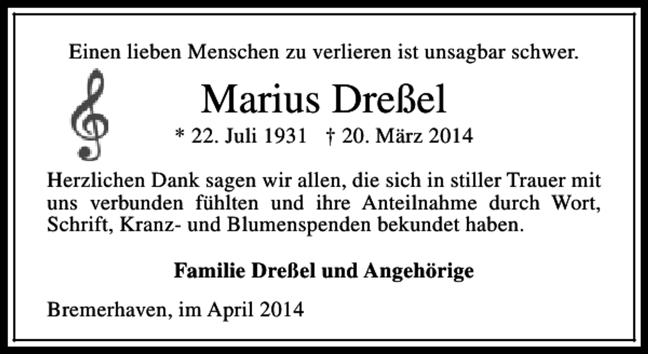 <p>Einen lieben Menschen zu verlieren ist unsagbar schwer.</p><p>Marius Dreßel</p><p>* 22. Juli 1931 † 20. März 2014<br />Herzlichen Dank sagen wir allen, die sich in stiller Trauer mit<br />uns verbunden fühlten und ihre Anteilnahme durch Wort,<br />Schrift, Kranz- und Blumenspenden bekundet haben.<br />Familie Dreßel und Angehörige<br />Bremerhaven, im April 2014</p>