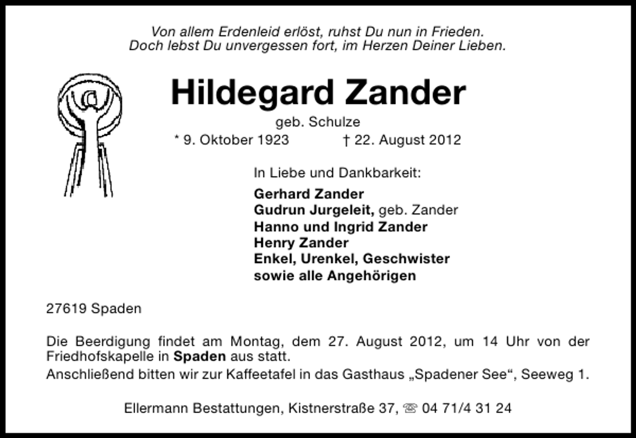 <p>Von allem Erdenleid erlöst, ruhst Du nun in Frieden.<br />Doch lebst Du unvergessen fort, im Herzen Deiner Lieben.</p><p>Hildegard Zander<br />geb. Schulze<br />* 9. Oktober 1923<br />† 22. August 2012<br />In Liebe und Dankbarkeit:<br />Gerhard Zander<br />Gudrun Jurgeleit, geb. Zander<br />Hanno und Ingrid Zander<br />Henry Zander<br />Enkel, Urenkel, Geschwister<br />sowie alle Angehörigen<br />27619 Spaden<br />Die Beerdigung findet am Montag, dem 27. August 2012, um 14 Uhr von der<br />Friedhofskapelle in Spaden aus statt.<br />Anschließend bitten wir zur Kaffeetafel in das Gasthaus „Spadener See“, Seeweg 1.<br />Ellermann Bestattungen, Kistnerstraße 37, s 04 71/4 31 24</p>