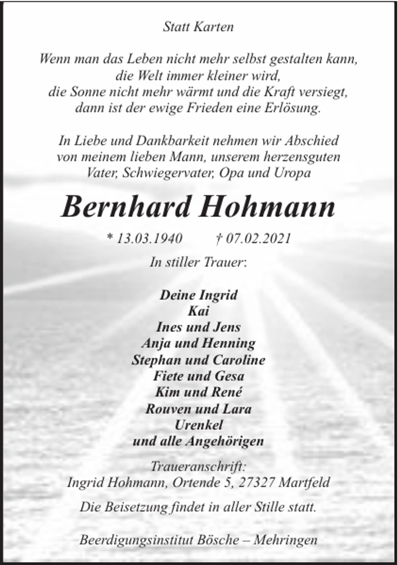 <p>Statt Karten<br />Wenn man das Leben nicht mehr selbst gestalten kann,<br />die Welt immer kleiner wird,<br />die Sonne nicht mehr wärmt und die Kraft versiegt,<br />dann ist der ewige Frieden eine Erlösung.<br />In Liebe und Dankbarkeit nehmen wir Abschied<br />von meinem lieben Mann, unserem herzensguten<br />Vater, Schwiegervater, Opa und Uropa</p><p>Bernhard Hohmann<br />* 13.03.1940</p><p>† 07.02.2021</p><p>In stiller Trauer:<br />Deine Ingrid<br />Kai<br />Ines und Jens<br />Anja und Henning<br />Stephan und Caroline<br />Fiete und Gesa<br />Kim und René<br />Rouven und Lara<br />Urenkel<br />und alle Angehörigen<br />Traueranschrift:<br />Ingrid Hohmann, Ortende 5, 27327 Martfeld<br />Die Beisetzung findet in aller Stille statt.<br />Beerdigungsinstitut Bösche – Mehringen</p>