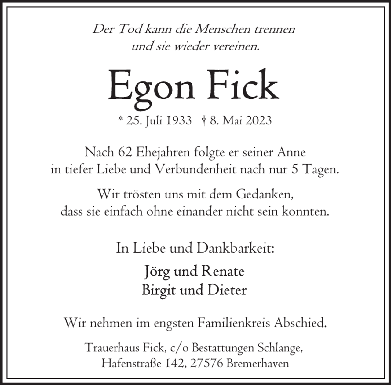 <p>Der Tod kann die Menschen trennen<br />und sie wieder vereinen.</p><p>* 25. Juli 1933 † 8. Mai 2023</p><p>Nach 62 Ehejahren folgte er seiner Anne<br />in tiefer Liebe und Verbundenheit nach nur 5 Tagen.<br />Wir trösten uns mit dem Gedanken,<br />dass sie einfach ohne einander nicht sein konnten.</p><p>In Liebe und Dankbarkeit:</p><p>Wir nehmen im engsten Familienkreis Abschied.<br />Trauerhaus Fick, c/o Bestattungen Schlange,<br />Hafenstraße 142, 27576 Bremerhaven</p>